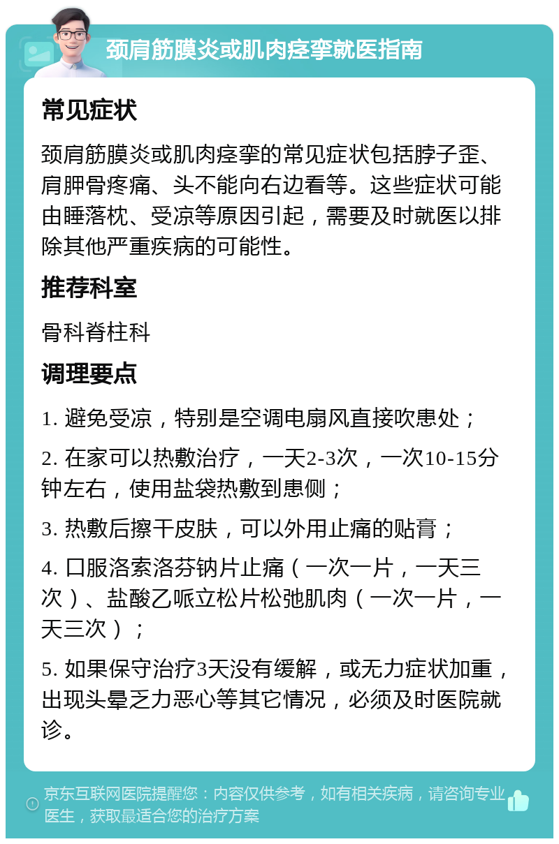 颈肩筋膜炎或肌肉痉挛就医指南 常见症状 颈肩筋膜炎或肌肉痉挛的常见症状包括脖子歪、肩胛骨疼痛、头不能向右边看等。这些症状可能由睡落枕、受凉等原因引起，需要及时就医以排除其他严重疾病的可能性。 推荐科室 骨科脊柱科 调理要点 1. 避免受凉，特别是空调电扇风直接吹患处； 2. 在家可以热敷治疗，一天2-3次，一次10-15分钟左右，使用盐袋热敷到患侧； 3. 热敷后擦干皮肤，可以外用止痛的贴膏； 4. 口服洛索洛芬钠片止痛（一次一片，一天三次）、盐酸乙哌立松片松弛肌肉（一次一片，一天三次）； 5. 如果保守治疗3天没有缓解，或无力症状加重，出现头晕乏力恶心等其它情况，必须及时医院就诊。