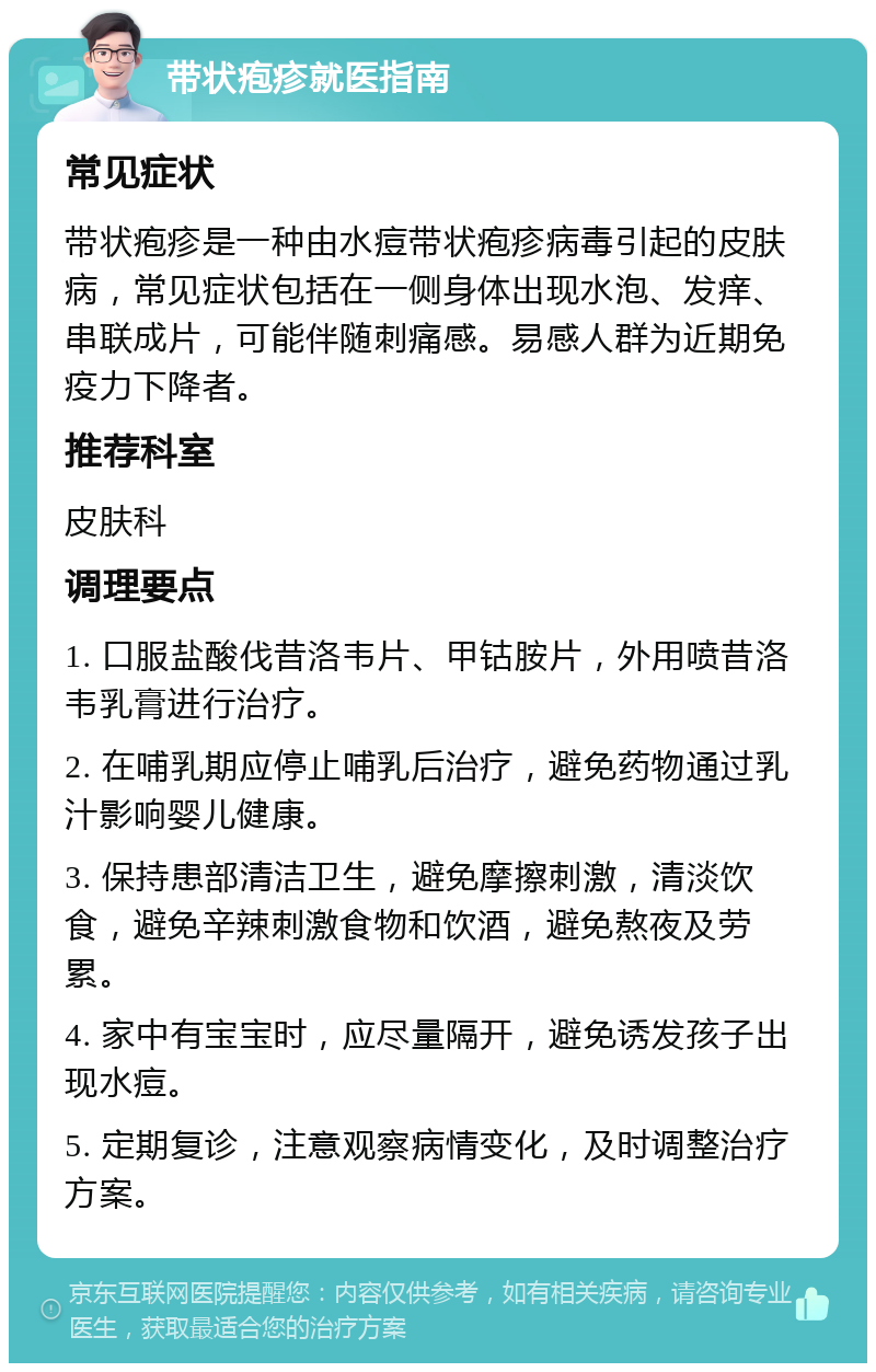 带状疱疹就医指南 常见症状 带状疱疹是一种由水痘带状疱疹病毒引起的皮肤病，常见症状包括在一侧身体出现水泡、发痒、串联成片，可能伴随刺痛感。易感人群为近期免疫力下降者。 推荐科室 皮肤科 调理要点 1. 口服盐酸伐昔洛韦片、甲钴胺片，外用喷昔洛韦乳膏进行治疗。 2. 在哺乳期应停止哺乳后治疗，避免药物通过乳汁影响婴儿健康。 3. 保持患部清洁卫生，避免摩擦刺激，清淡饮食，避免辛辣刺激食物和饮酒，避免熬夜及劳累。 4. 家中有宝宝时，应尽量隔开，避免诱发孩子出现水痘。 5. 定期复诊，注意观察病情变化，及时调整治疗方案。