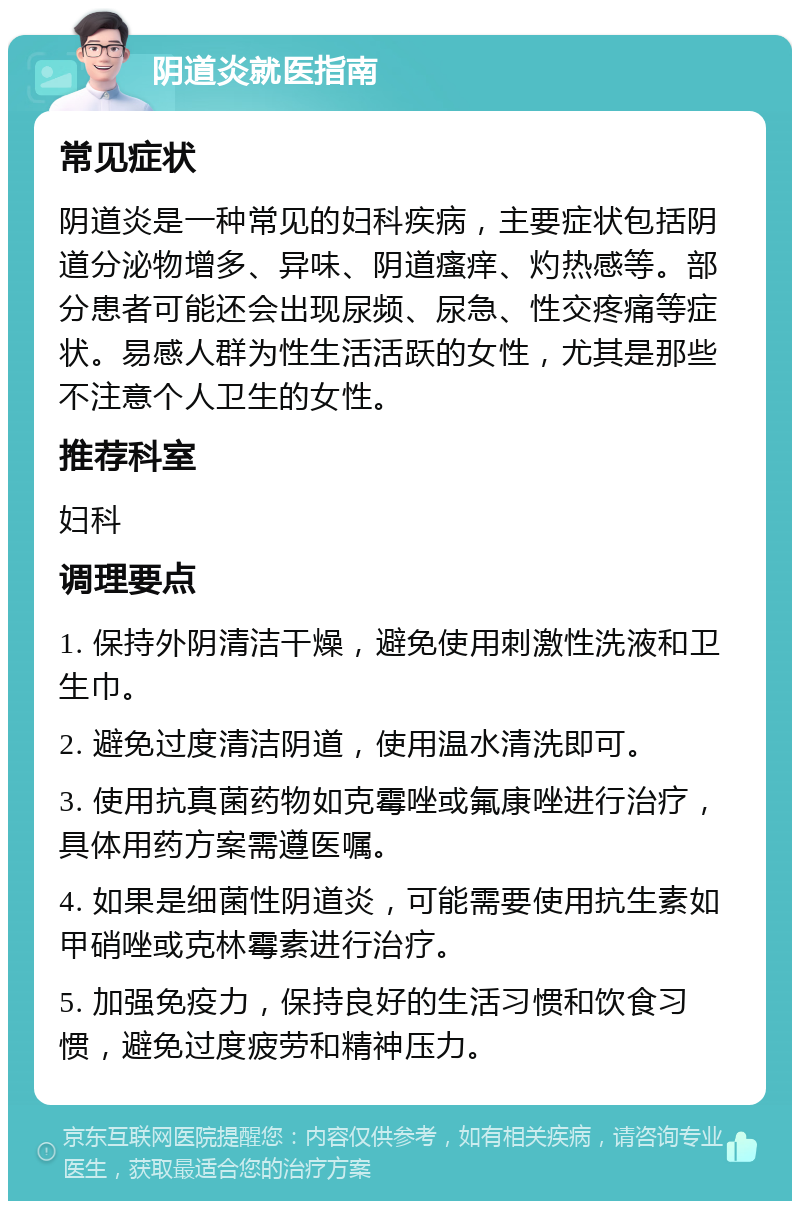 阴道炎就医指南 常见症状 阴道炎是一种常见的妇科疾病，主要症状包括阴道分泌物增多、异味、阴道瘙痒、灼热感等。部分患者可能还会出现尿频、尿急、性交疼痛等症状。易感人群为性生活活跃的女性，尤其是那些不注意个人卫生的女性。 推荐科室 妇科 调理要点 1. 保持外阴清洁干燥，避免使用刺激性洗液和卫生巾。 2. 避免过度清洁阴道，使用温水清洗即可。 3. 使用抗真菌药物如克霉唑或氟康唑进行治疗，具体用药方案需遵医嘱。 4. 如果是细菌性阴道炎，可能需要使用抗生素如甲硝唑或克林霉素进行治疗。 5. 加强免疫力，保持良好的生活习惯和饮食习惯，避免过度疲劳和精神压力。