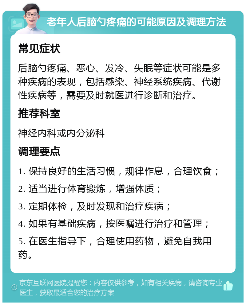 老年人后脑勺疼痛的可能原因及调理方法 常见症状 后脑勺疼痛、恶心、发冷、失眠等症状可能是多种疾病的表现，包括感染、神经系统疾病、代谢性疾病等，需要及时就医进行诊断和治疗。 推荐科室 神经内科或内分泌科 调理要点 1. 保持良好的生活习惯，规律作息，合理饮食； 2. 适当进行体育锻炼，增强体质； 3. 定期体检，及时发现和治疗疾病； 4. 如果有基础疾病，按医嘱进行治疗和管理； 5. 在医生指导下，合理使用药物，避免自我用药。