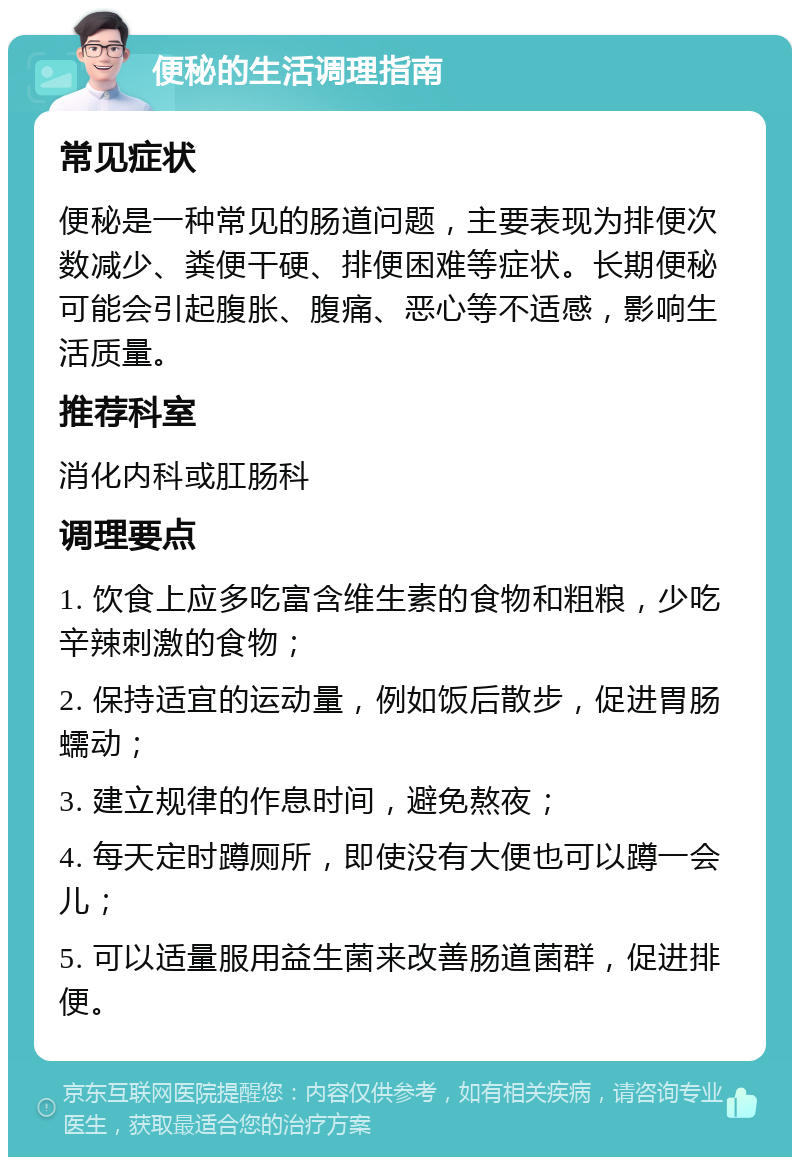 便秘的生活调理指南 常见症状 便秘是一种常见的肠道问题，主要表现为排便次数减少、粪便干硬、排便困难等症状。长期便秘可能会引起腹胀、腹痛、恶心等不适感，影响生活质量。 推荐科室 消化内科或肛肠科 调理要点 1. 饮食上应多吃富含维生素的食物和粗粮，少吃辛辣刺激的食物； 2. 保持适宜的运动量，例如饭后散步，促进胃肠蠕动； 3. 建立规律的作息时间，避免熬夜； 4. 每天定时蹲厕所，即使没有大便也可以蹲一会儿； 5. 可以适量服用益生菌来改善肠道菌群，促进排便。