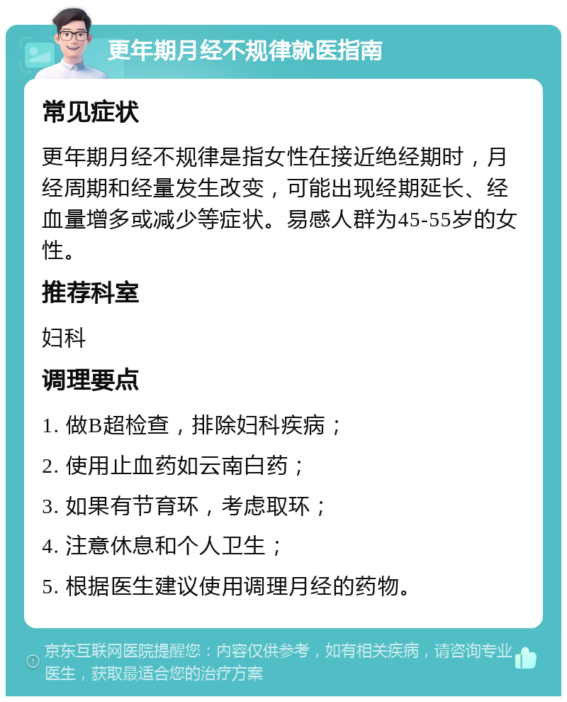 更年期月经不规律就医指南 常见症状 更年期月经不规律是指女性在接近绝经期时，月经周期和经量发生改变，可能出现经期延长、经血量增多或减少等症状。易感人群为45-55岁的女性。 推荐科室 妇科 调理要点 1. 做B超检查，排除妇科疾病； 2. 使用止血药如云南白药； 3. 如果有节育环，考虑取环； 4. 注意休息和个人卫生； 5. 根据医生建议使用调理月经的药物。