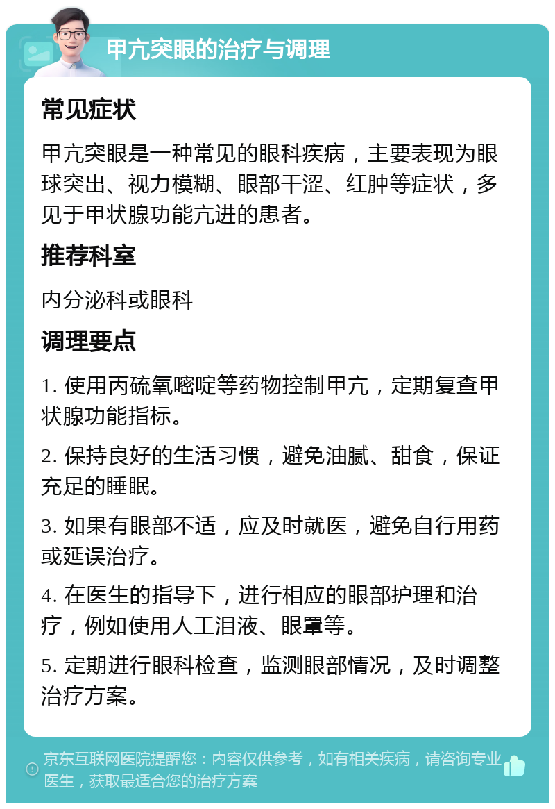 甲亢突眼的治疗与调理 常见症状 甲亢突眼是一种常见的眼科疾病，主要表现为眼球突出、视力模糊、眼部干涩、红肿等症状，多见于甲状腺功能亢进的患者。 推荐科室 内分泌科或眼科 调理要点 1. 使用丙硫氧嘧啶等药物控制甲亢，定期复查甲状腺功能指标。 2. 保持良好的生活习惯，避免油腻、甜食，保证充足的睡眠。 3. 如果有眼部不适，应及时就医，避免自行用药或延误治疗。 4. 在医生的指导下，进行相应的眼部护理和治疗，例如使用人工泪液、眼罩等。 5. 定期进行眼科检查，监测眼部情况，及时调整治疗方案。