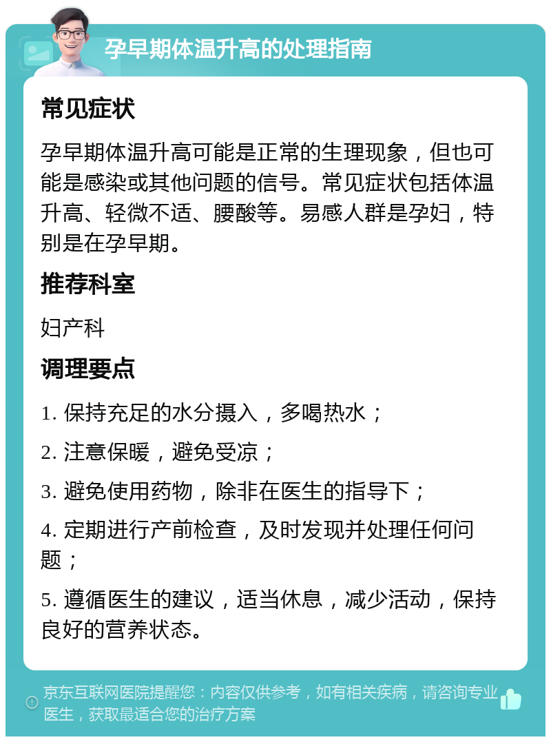 孕早期体温升高的处理指南 常见症状 孕早期体温升高可能是正常的生理现象，但也可能是感染或其他问题的信号。常见症状包括体温升高、轻微不适、腰酸等。易感人群是孕妇，特别是在孕早期。 推荐科室 妇产科 调理要点 1. 保持充足的水分摄入，多喝热水； 2. 注意保暖，避免受凉； 3. 避免使用药物，除非在医生的指导下； 4. 定期进行产前检查，及时发现并处理任何问题； 5. 遵循医生的建议，适当休息，减少活动，保持良好的营养状态。