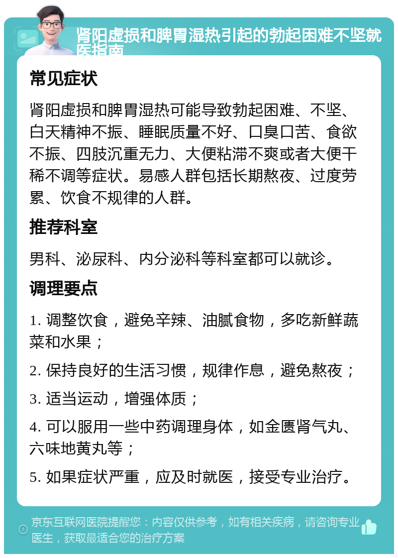 肾阳虚损和脾胃湿热引起的勃起困难不坚就医指南 常见症状 肾阳虚损和脾胃湿热可能导致勃起困难、不坚、白天精神不振、睡眠质量不好、口臭口苦、食欲不振、四肢沉重无力、大便粘滞不爽或者大便干稀不调等症状。易感人群包括长期熬夜、过度劳累、饮食不规律的人群。 推荐科室 男科、泌尿科、内分泌科等科室都可以就诊。 调理要点 1. 调整饮食，避免辛辣、油腻食物，多吃新鲜蔬菜和水果； 2. 保持良好的生活习惯，规律作息，避免熬夜； 3. 适当运动，增强体质； 4. 可以服用一些中药调理身体，如金匮肾气丸、六味地黄丸等； 5. 如果症状严重，应及时就医，接受专业治疗。