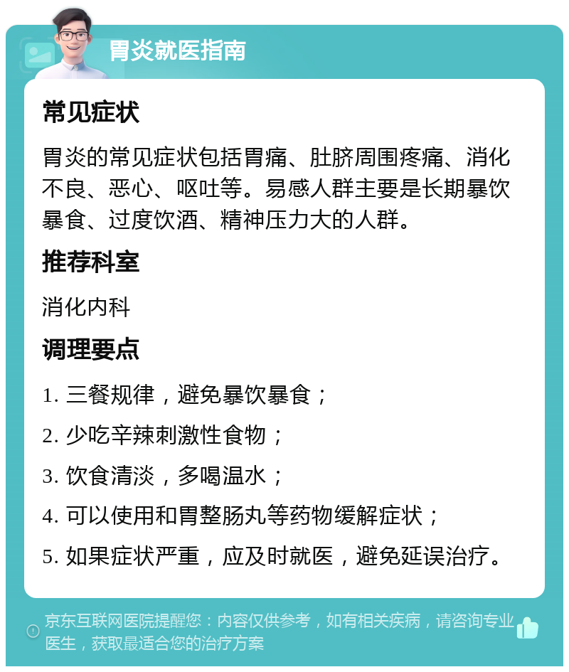 胃炎就医指南 常见症状 胃炎的常见症状包括胃痛、肚脐周围疼痛、消化不良、恶心、呕吐等。易感人群主要是长期暴饮暴食、过度饮酒、精神压力大的人群。 推荐科室 消化内科 调理要点 1. 三餐规律，避免暴饮暴食； 2. 少吃辛辣刺激性食物； 3. 饮食清淡，多喝温水； 4. 可以使用和胃整肠丸等药物缓解症状； 5. 如果症状严重，应及时就医，避免延误治疗。