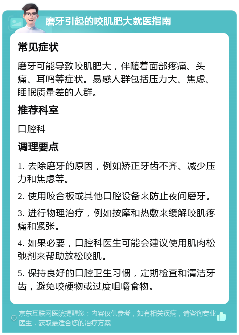 磨牙引起的咬肌肥大就医指南 常见症状 磨牙可能导致咬肌肥大，伴随着面部疼痛、头痛、耳鸣等症状。易感人群包括压力大、焦虑、睡眠质量差的人群。 推荐科室 口腔科 调理要点 1. 去除磨牙的原因，例如矫正牙齿不齐、减少压力和焦虑等。 2. 使用咬合板或其他口腔设备来防止夜间磨牙。 3. 进行物理治疗，例如按摩和热敷来缓解咬肌疼痛和紧张。 4. 如果必要，口腔科医生可能会建议使用肌肉松弛剂来帮助放松咬肌。 5. 保持良好的口腔卫生习惯，定期检查和清洁牙齿，避免咬硬物或过度咀嚼食物。