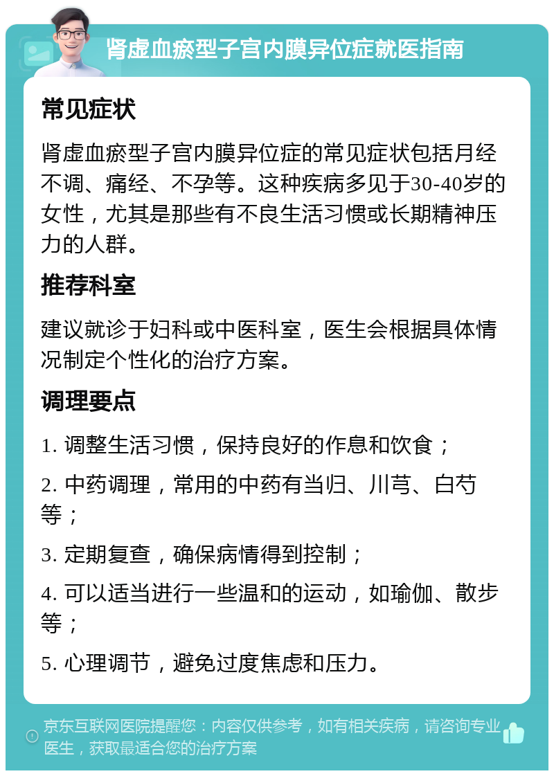 肾虚血瘀型子宫内膜异位症就医指南 常见症状 肾虚血瘀型子宫内膜异位症的常见症状包括月经不调、痛经、不孕等。这种疾病多见于30-40岁的女性，尤其是那些有不良生活习惯或长期精神压力的人群。 推荐科室 建议就诊于妇科或中医科室，医生会根据具体情况制定个性化的治疗方案。 调理要点 1. 调整生活习惯，保持良好的作息和饮食； 2. 中药调理，常用的中药有当归、川芎、白芍等； 3. 定期复查，确保病情得到控制； 4. 可以适当进行一些温和的运动，如瑜伽、散步等； 5. 心理调节，避免过度焦虑和压力。