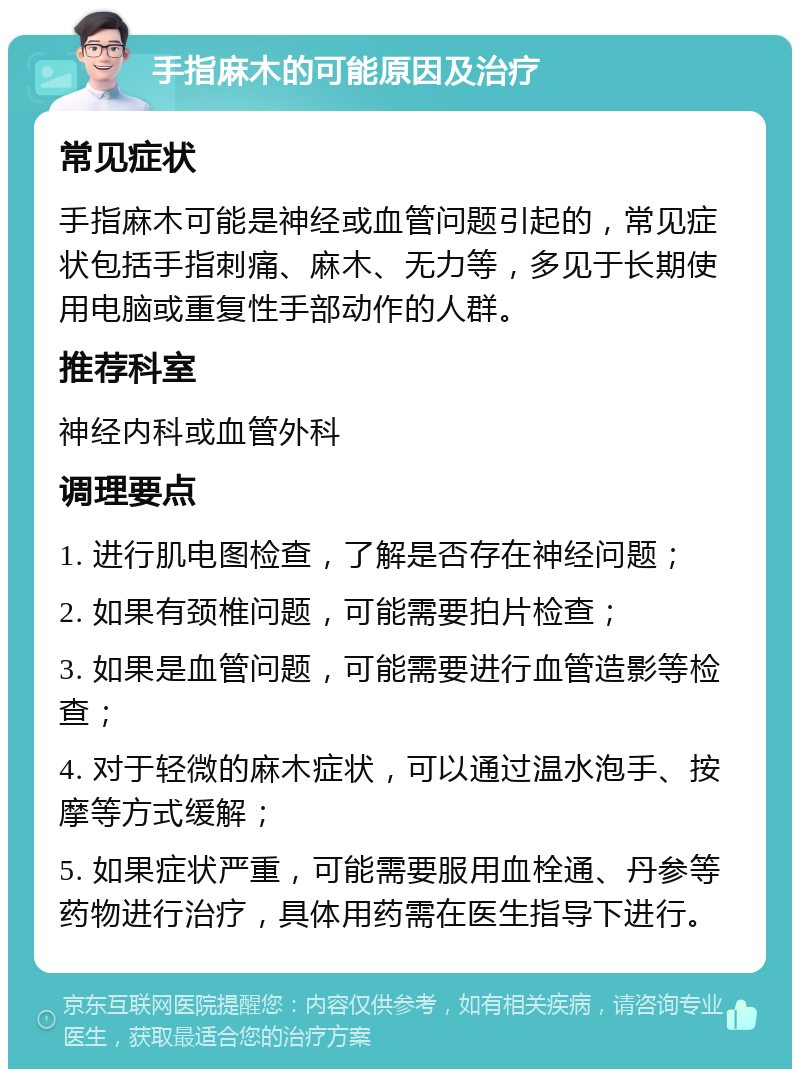 手指麻木的可能原因及治疗 常见症状 手指麻木可能是神经或血管问题引起的，常见症状包括手指刺痛、麻木、无力等，多见于长期使用电脑或重复性手部动作的人群。 推荐科室 神经内科或血管外科 调理要点 1. 进行肌电图检查，了解是否存在神经问题； 2. 如果有颈椎问题，可能需要拍片检查； 3. 如果是血管问题，可能需要进行血管造影等检查； 4. 对于轻微的麻木症状，可以通过温水泡手、按摩等方式缓解； 5. 如果症状严重，可能需要服用血栓通、丹参等药物进行治疗，具体用药需在医生指导下进行。