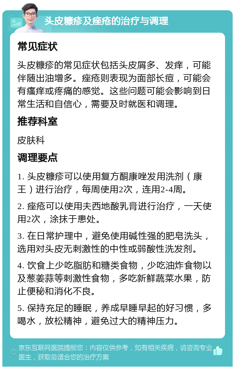 头皮糠疹及痤疮的治疗与调理 常见症状 头皮糠疹的常见症状包括头皮屑多、发痒，可能伴随出油增多。痤疮则表现为面部长痘，可能会有瘙痒或疼痛的感觉。这些问题可能会影响到日常生活和自信心，需要及时就医和调理。 推荐科室 皮肤科 调理要点 1. 头皮糠疹可以使用复方酮康唑发用洗剂（康王）进行治疗，每周使用2次，连用2-4周。 2. 痤疮可以使用夫西地酸乳膏进行治疗，一天使用2次，涂抹于患处。 3. 在日常护理中，避免使用碱性强的肥皂洗头，选用对头皮无刺激性的中性或弱酸性洗发剂。 4. 饮食上少吃脂肪和糖类食物，少吃油炸食物以及葱姜蒜等刺激性食物，多吃新鲜蔬菜水果，防止便秘和消化不良。 5. 保持充足的睡眠，养成早睡早起的好习惯，多喝水，放松精神，避免过大的精神压力。