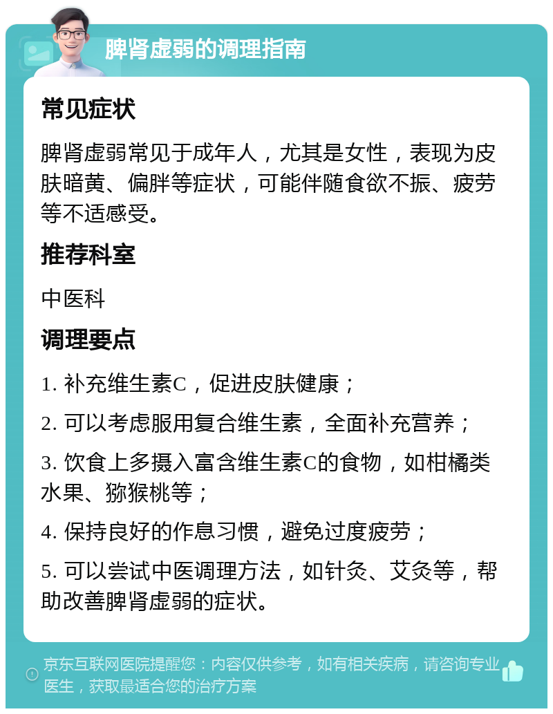 脾肾虚弱的调理指南 常见症状 脾肾虚弱常见于成年人，尤其是女性，表现为皮肤暗黄、偏胖等症状，可能伴随食欲不振、疲劳等不适感受。 推荐科室 中医科 调理要点 1. 补充维生素C，促进皮肤健康； 2. 可以考虑服用复合维生素，全面补充营养； 3. 饮食上多摄入富含维生素C的食物，如柑橘类水果、猕猴桃等； 4. 保持良好的作息习惯，避免过度疲劳； 5. 可以尝试中医调理方法，如针灸、艾灸等，帮助改善脾肾虚弱的症状。