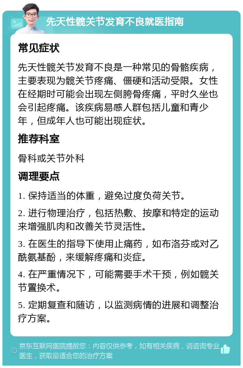 先天性髋关节发育不良就医指南 常见症状 先天性髋关节发育不良是一种常见的骨骼疾病，主要表现为髋关节疼痛、僵硬和活动受限。女性在经期时可能会出现左侧胯骨疼痛，平时久坐也会引起疼痛。该疾病易感人群包括儿童和青少年，但成年人也可能出现症状。 推荐科室 骨科或关节外科 调理要点 1. 保持适当的体重，避免过度负荷关节。 2. 进行物理治疗，包括热敷、按摩和特定的运动来增强肌肉和改善关节灵活性。 3. 在医生的指导下使用止痛药，如布洛芬或对乙酰氨基酚，来缓解疼痛和炎症。 4. 在严重情况下，可能需要手术干预，例如髋关节置换术。 5. 定期复查和随访，以监测病情的进展和调整治疗方案。