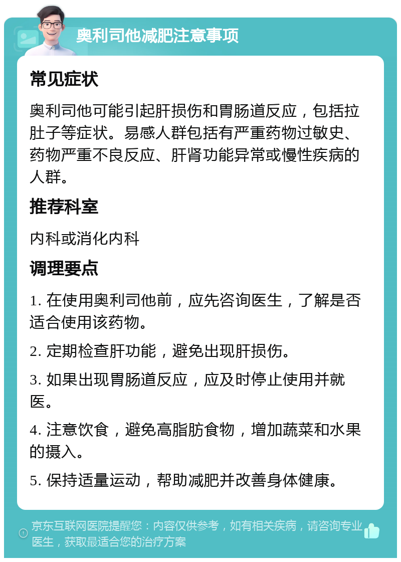 奥利司他减肥注意事项 常见症状 奥利司他可能引起肝损伤和胃肠道反应，包括拉肚子等症状。易感人群包括有严重药物过敏史、药物严重不良反应、肝肾功能异常或慢性疾病的人群。 推荐科室 内科或消化内科 调理要点 1. 在使用奥利司他前，应先咨询医生，了解是否适合使用该药物。 2. 定期检查肝功能，避免出现肝损伤。 3. 如果出现胃肠道反应，应及时停止使用并就医。 4. 注意饮食，避免高脂肪食物，增加蔬菜和水果的摄入。 5. 保持适量运动，帮助减肥并改善身体健康。