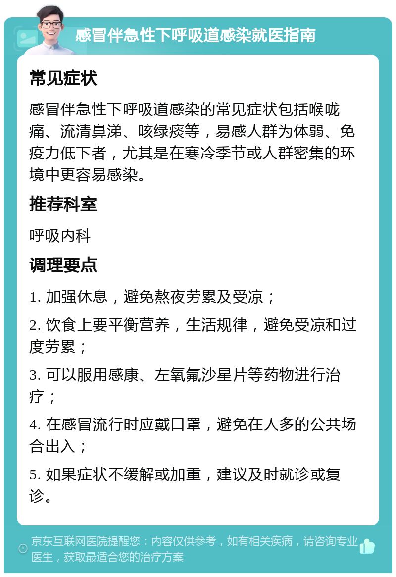 感冒伴急性下呼吸道感染就医指南 常见症状 感冒伴急性下呼吸道感染的常见症状包括喉咙痛、流清鼻涕、咳绿痰等，易感人群为体弱、免疫力低下者，尤其是在寒冷季节或人群密集的环境中更容易感染。 推荐科室 呼吸内科 调理要点 1. 加强休息，避免熬夜劳累及受凉； 2. 饮食上要平衡营养，生活规律，避免受凉和过度劳累； 3. 可以服用感康、左氧氟沙星片等药物进行治疗； 4. 在感冒流行时应戴口罩，避免在人多的公共场合出入； 5. 如果症状不缓解或加重，建议及时就诊或复诊。