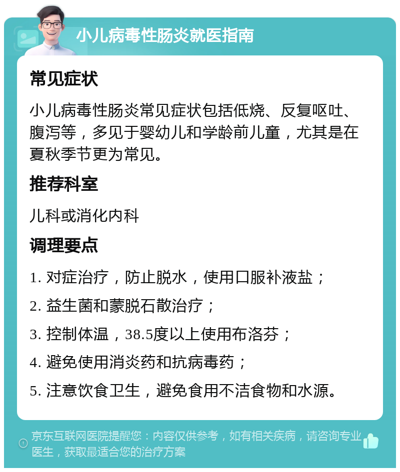 小儿病毒性肠炎就医指南 常见症状 小儿病毒性肠炎常见症状包括低烧、反复呕吐、腹泻等，多见于婴幼儿和学龄前儿童，尤其是在夏秋季节更为常见。 推荐科室 儿科或消化内科 调理要点 1. 对症治疗，防止脱水，使用口服补液盐； 2. 益生菌和蒙脱石散治疗； 3. 控制体温，38.5度以上使用布洛芬； 4. 避免使用消炎药和抗病毒药； 5. 注意饮食卫生，避免食用不洁食物和水源。