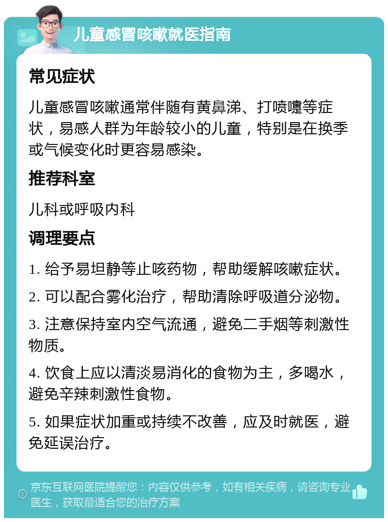 儿童感冒咳嗽就医指南 常见症状 儿童感冒咳嗽通常伴随有黄鼻涕、打喷嚏等症状，易感人群为年龄较小的儿童，特别是在换季或气候变化时更容易感染。 推荐科室 儿科或呼吸内科 调理要点 1. 给予易坦静等止咳药物，帮助缓解咳嗽症状。 2. 可以配合雾化治疗，帮助清除呼吸道分泌物。 3. 注意保持室内空气流通，避免二手烟等刺激性物质。 4. 饮食上应以清淡易消化的食物为主，多喝水，避免辛辣刺激性食物。 5. 如果症状加重或持续不改善，应及时就医，避免延误治疗。