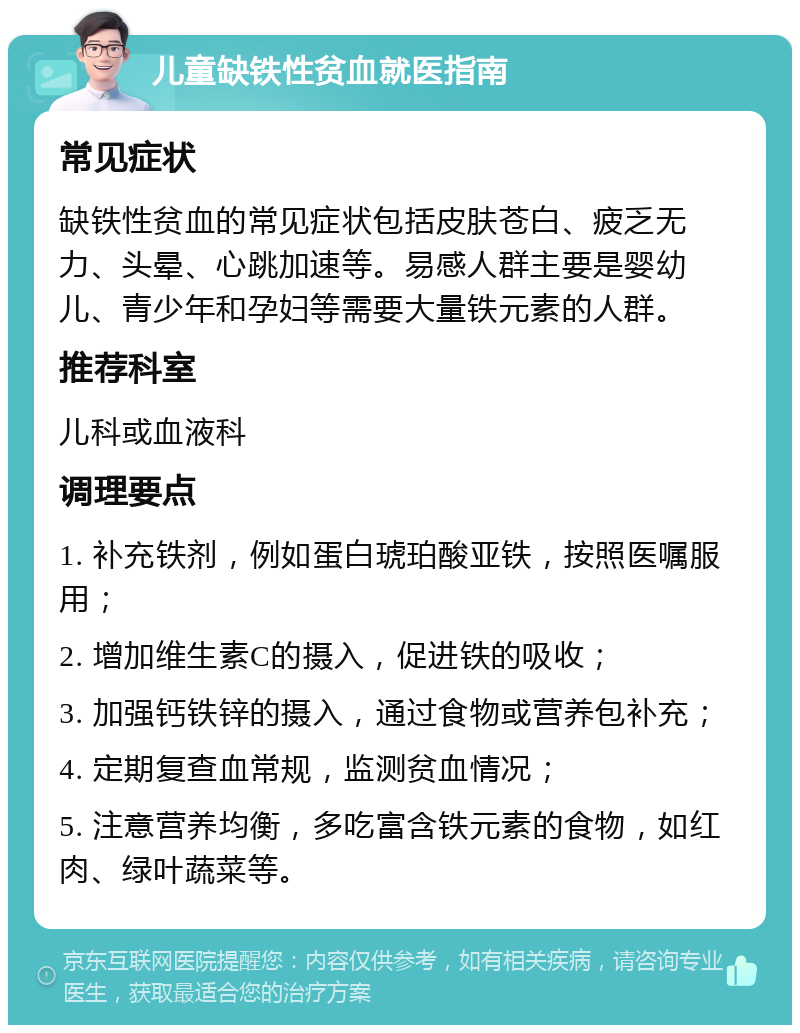 儿童缺铁性贫血就医指南 常见症状 缺铁性贫血的常见症状包括皮肤苍白、疲乏无力、头晕、心跳加速等。易感人群主要是婴幼儿、青少年和孕妇等需要大量铁元素的人群。 推荐科室 儿科或血液科 调理要点 1. 补充铁剂，例如蛋白琥珀酸亚铁，按照医嘱服用； 2. 增加维生素C的摄入，促进铁的吸收； 3. 加强钙铁锌的摄入，通过食物或营养包补充； 4. 定期复查血常规，监测贫血情况； 5. 注意营养均衡，多吃富含铁元素的食物，如红肉、绿叶蔬菜等。