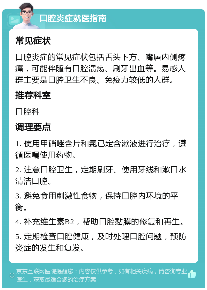 口腔炎症就医指南 常见症状 口腔炎症的常见症状包括舌头下方、嘴唇内侧疼痛，可能伴随有口腔溃疡、刷牙出血等。易感人群主要是口腔卫生不良、免疫力较低的人群。 推荐科室 口腔科 调理要点 1. 使用甲硝唑含片和氯已定含漱液进行治疗，遵循医嘱使用药物。 2. 注意口腔卫生，定期刷牙、使用牙线和漱口水清洁口腔。 3. 避免食用刺激性食物，保持口腔内环境的平衡。 4. 补充维生素B2，帮助口腔黏膜的修复和再生。 5. 定期检查口腔健康，及时处理口腔问题，预防炎症的发生和复发。