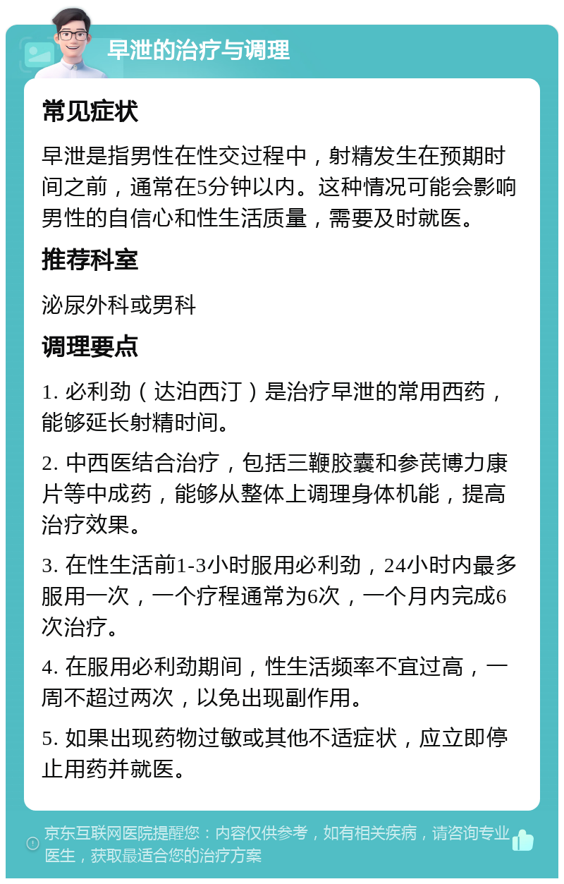 早泄的治疗与调理 常见症状 早泄是指男性在性交过程中，射精发生在预期时间之前，通常在5分钟以内。这种情况可能会影响男性的自信心和性生活质量，需要及时就医。 推荐科室 泌尿外科或男科 调理要点 1. 必利劲（达泊西汀）是治疗早泄的常用西药，能够延长射精时间。 2. 中西医结合治疗，包括三鞭胶囊和参芪博力康片等中成药，能够从整体上调理身体机能，提高治疗效果。 3. 在性生活前1-3小时服用必利劲，24小时内最多服用一次，一个疗程通常为6次，一个月内完成6次治疗。 4. 在服用必利劲期间，性生活频率不宜过高，一周不超过两次，以免出现副作用。 5. 如果出现药物过敏或其他不适症状，应立即停止用药并就医。