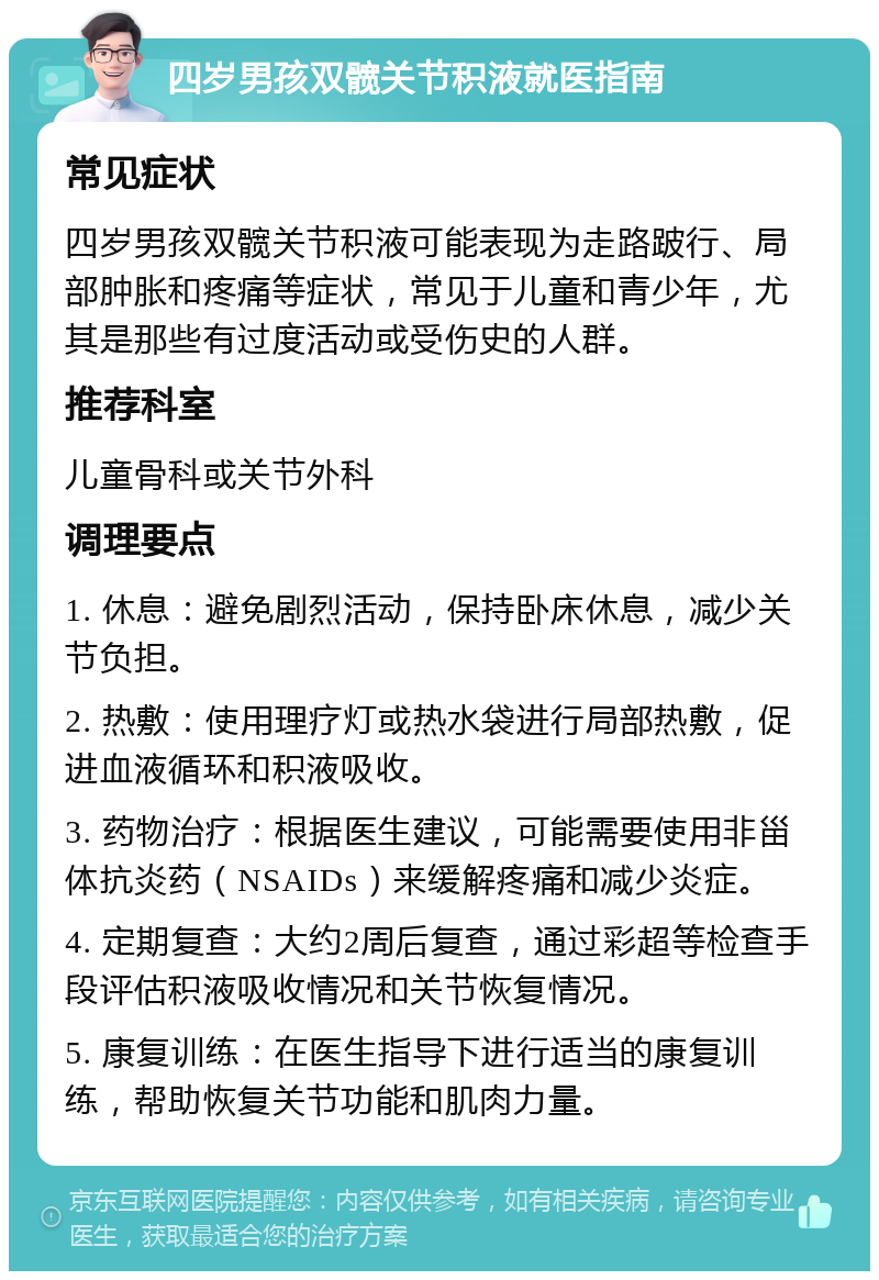 四岁男孩双髋关节积液就医指南 常见症状 四岁男孩双髋关节积液可能表现为走路跛行、局部肿胀和疼痛等症状，常见于儿童和青少年，尤其是那些有过度活动或受伤史的人群。 推荐科室 儿童骨科或关节外科 调理要点 1. 休息：避免剧烈活动，保持卧床休息，减少关节负担。 2. 热敷：使用理疗灯或热水袋进行局部热敷，促进血液循环和积液吸收。 3. 药物治疗：根据医生建议，可能需要使用非甾体抗炎药（NSAIDs）来缓解疼痛和减少炎症。 4. 定期复查：大约2周后复查，通过彩超等检查手段评估积液吸收情况和关节恢复情况。 5. 康复训练：在医生指导下进行适当的康复训练，帮助恢复关节功能和肌肉力量。