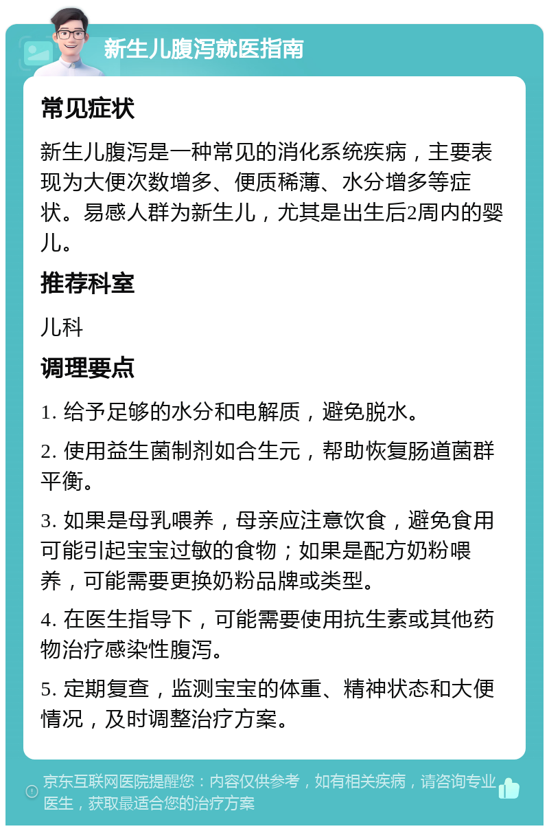 新生儿腹泻就医指南 常见症状 新生儿腹泻是一种常见的消化系统疾病，主要表现为大便次数增多、便质稀薄、水分增多等症状。易感人群为新生儿，尤其是出生后2周内的婴儿。 推荐科室 儿科 调理要点 1. 给予足够的水分和电解质，避免脱水。 2. 使用益生菌制剂如合生元，帮助恢复肠道菌群平衡。 3. 如果是母乳喂养，母亲应注意饮食，避免食用可能引起宝宝过敏的食物；如果是配方奶粉喂养，可能需要更换奶粉品牌或类型。 4. 在医生指导下，可能需要使用抗生素或其他药物治疗感染性腹泻。 5. 定期复查，监测宝宝的体重、精神状态和大便情况，及时调整治疗方案。