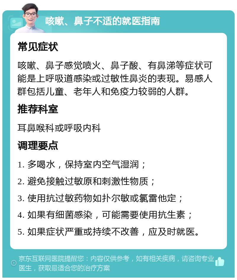 咳嗽、鼻子不适的就医指南 常见症状 咳嗽、鼻子感觉喷火、鼻子酸、有鼻涕等症状可能是上呼吸道感染或过敏性鼻炎的表现。易感人群包括儿童、老年人和免疫力较弱的人群。 推荐科室 耳鼻喉科或呼吸内科 调理要点 1. 多喝水，保持室内空气湿润； 2. 避免接触过敏原和刺激性物质； 3. 使用抗过敏药物如扑尔敏或氯雷他定； 4. 如果有细菌感染，可能需要使用抗生素； 5. 如果症状严重或持续不改善，应及时就医。