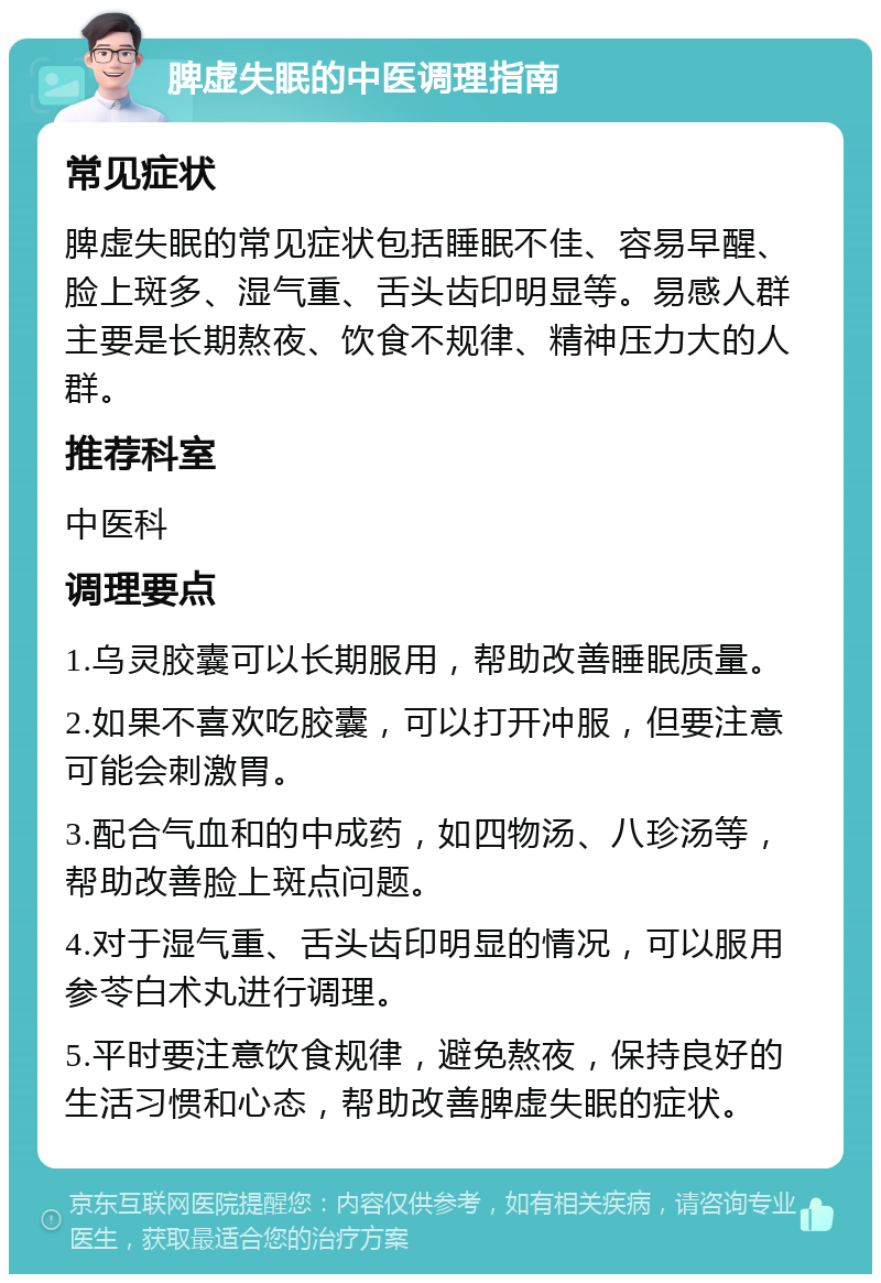 脾虚失眠的中医调理指南 常见症状 脾虚失眠的常见症状包括睡眠不佳、容易早醒、脸上斑多、湿气重、舌头齿印明显等。易感人群主要是长期熬夜、饮食不规律、精神压力大的人群。 推荐科室 中医科 调理要点 1.乌灵胶囊可以长期服用，帮助改善睡眠质量。 2.如果不喜欢吃胶囊，可以打开冲服，但要注意可能会刺激胃。 3.配合气血和的中成药，如四物汤、八珍汤等，帮助改善脸上斑点问题。 4.对于湿气重、舌头齿印明显的情况，可以服用参苓白术丸进行调理。 5.平时要注意饮食规律，避免熬夜，保持良好的生活习惯和心态，帮助改善脾虚失眠的症状。