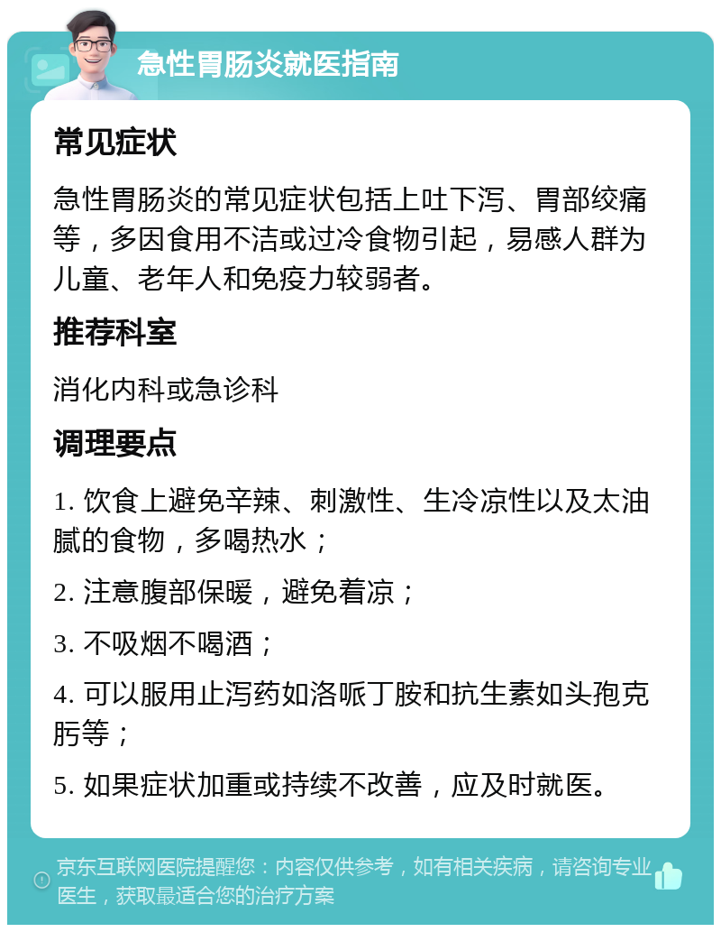 急性胃肠炎就医指南 常见症状 急性胃肠炎的常见症状包括上吐下泻、胃部绞痛等，多因食用不洁或过冷食物引起，易感人群为儿童、老年人和免疫力较弱者。 推荐科室 消化内科或急诊科 调理要点 1. 饮食上避免辛辣、刺激性、生冷凉性以及太油腻的食物，多喝热水； 2. 注意腹部保暖，避免着凉； 3. 不吸烟不喝酒； 4. 可以服用止泻药如洛哌丁胺和抗生素如头孢克肟等； 5. 如果症状加重或持续不改善，应及时就医。