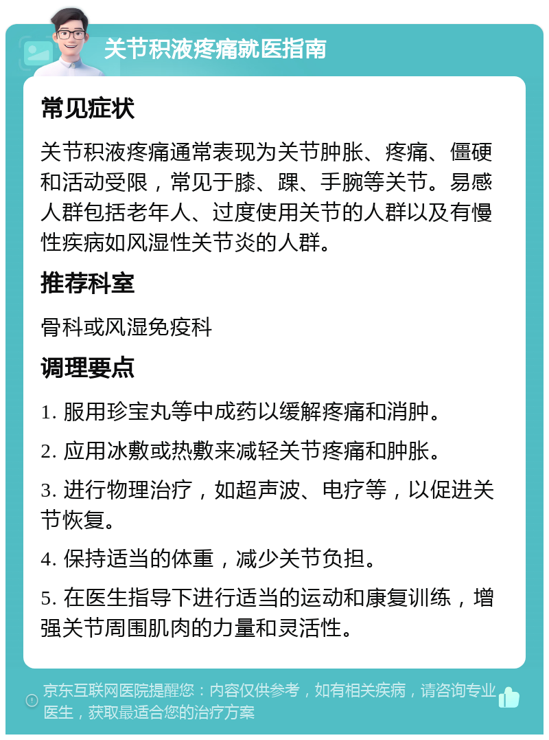 关节积液疼痛就医指南 常见症状 关节积液疼痛通常表现为关节肿胀、疼痛、僵硬和活动受限，常见于膝、踝、手腕等关节。易感人群包括老年人、过度使用关节的人群以及有慢性疾病如风湿性关节炎的人群。 推荐科室 骨科或风湿免疫科 调理要点 1. 服用珍宝丸等中成药以缓解疼痛和消肿。 2. 应用冰敷或热敷来减轻关节疼痛和肿胀。 3. 进行物理治疗，如超声波、电疗等，以促进关节恢复。 4. 保持适当的体重，减少关节负担。 5. 在医生指导下进行适当的运动和康复训练，增强关节周围肌肉的力量和灵活性。