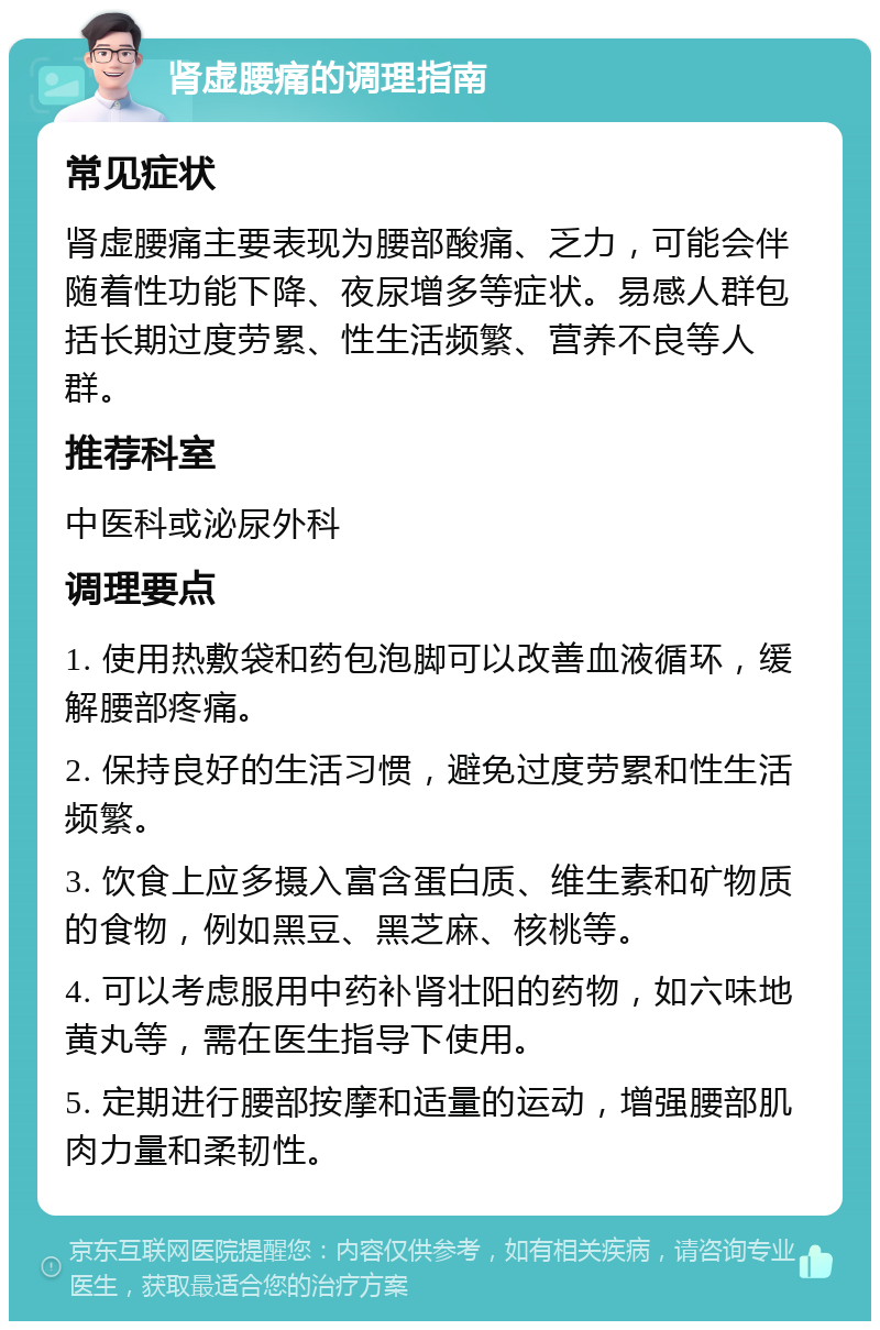 肾虚腰痛的调理指南 常见症状 肾虚腰痛主要表现为腰部酸痛、乏力，可能会伴随着性功能下降、夜尿增多等症状。易感人群包括长期过度劳累、性生活频繁、营养不良等人群。 推荐科室 中医科或泌尿外科 调理要点 1. 使用热敷袋和药包泡脚可以改善血液循环，缓解腰部疼痛。 2. 保持良好的生活习惯，避免过度劳累和性生活频繁。 3. 饮食上应多摄入富含蛋白质、维生素和矿物质的食物，例如黑豆、黑芝麻、核桃等。 4. 可以考虑服用中药补肾壮阳的药物，如六味地黄丸等，需在医生指导下使用。 5. 定期进行腰部按摩和适量的运动，增强腰部肌肉力量和柔韧性。