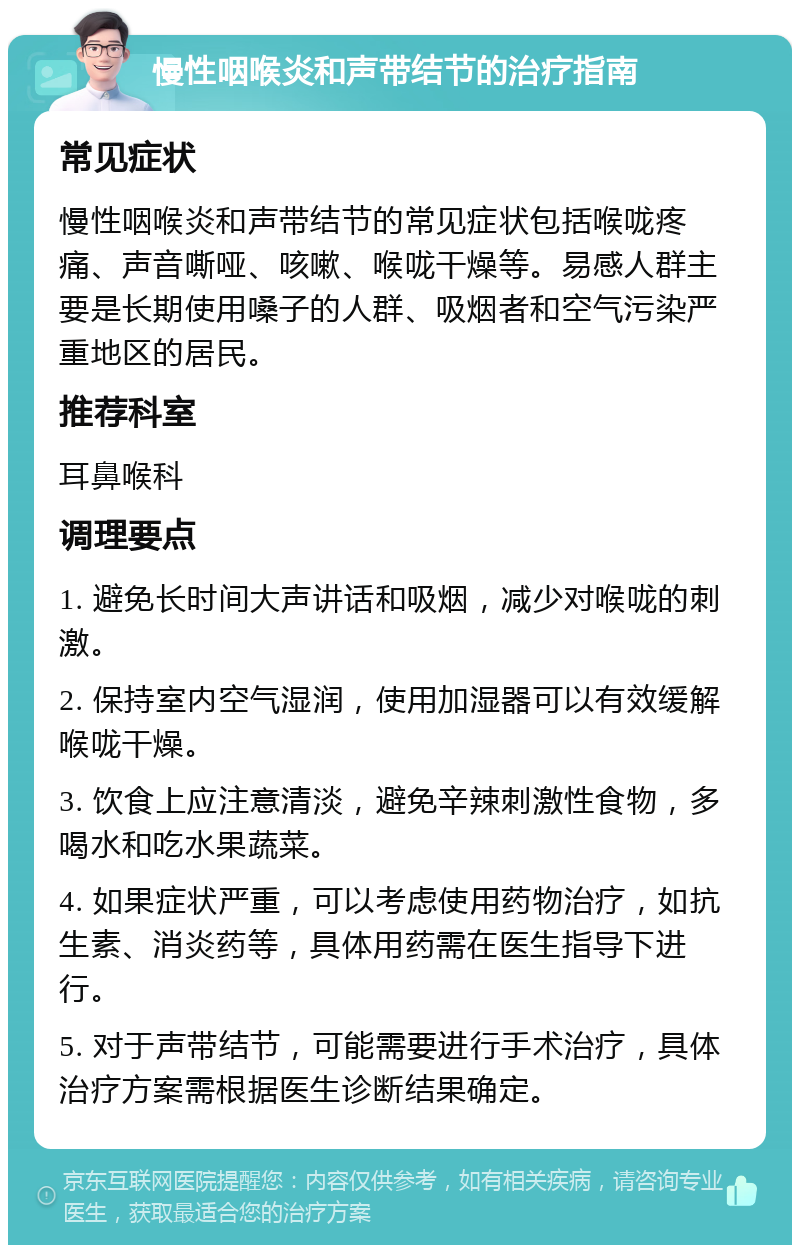 慢性咽喉炎和声带结节的治疗指南 常见症状 慢性咽喉炎和声带结节的常见症状包括喉咙疼痛、声音嘶哑、咳嗽、喉咙干燥等。易感人群主要是长期使用嗓子的人群、吸烟者和空气污染严重地区的居民。 推荐科室 耳鼻喉科 调理要点 1. 避免长时间大声讲话和吸烟，减少对喉咙的刺激。 2. 保持室内空气湿润，使用加湿器可以有效缓解喉咙干燥。 3. 饮食上应注意清淡，避免辛辣刺激性食物，多喝水和吃水果蔬菜。 4. 如果症状严重，可以考虑使用药物治疗，如抗生素、消炎药等，具体用药需在医生指导下进行。 5. 对于声带结节，可能需要进行手术治疗，具体治疗方案需根据医生诊断结果确定。