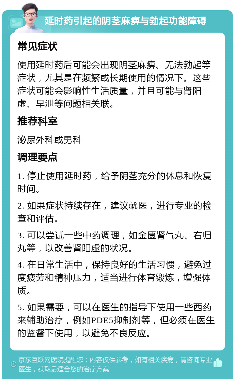 延时药引起的阴茎麻痹与勃起功能障碍 常见症状 使用延时药后可能会出现阴茎麻痹、无法勃起等症状，尤其是在频繁或长期使用的情况下。这些症状可能会影响性生活质量，并且可能与肾阳虚、早泄等问题相关联。 推荐科室 泌尿外科或男科 调理要点 1. 停止使用延时药，给予阴茎充分的休息和恢复时间。 2. 如果症状持续存在，建议就医，进行专业的检查和评估。 3. 可以尝试一些中药调理，如金匮肾气丸、右归丸等，以改善肾阳虚的状况。 4. 在日常生活中，保持良好的生活习惯，避免过度疲劳和精神压力，适当进行体育锻炼，增强体质。 5. 如果需要，可以在医生的指导下使用一些西药来辅助治疗，例如PDE5抑制剂等，但必须在医生的监督下使用，以避免不良反应。