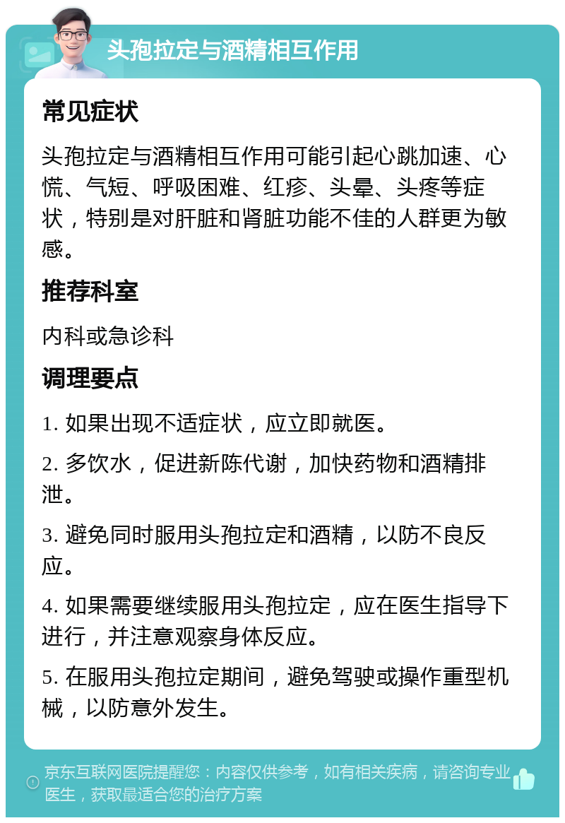 头孢拉定与酒精相互作用 常见症状 头孢拉定与酒精相互作用可能引起心跳加速、心慌、气短、呼吸困难、红疹、头晕、头疼等症状，特别是对肝脏和肾脏功能不佳的人群更为敏感。 推荐科室 内科或急诊科 调理要点 1. 如果出现不适症状，应立即就医。 2. 多饮水，促进新陈代谢，加快药物和酒精排泄。 3. 避免同时服用头孢拉定和酒精，以防不良反应。 4. 如果需要继续服用头孢拉定，应在医生指导下进行，并注意观察身体反应。 5. 在服用头孢拉定期间，避免驾驶或操作重型机械，以防意外发生。