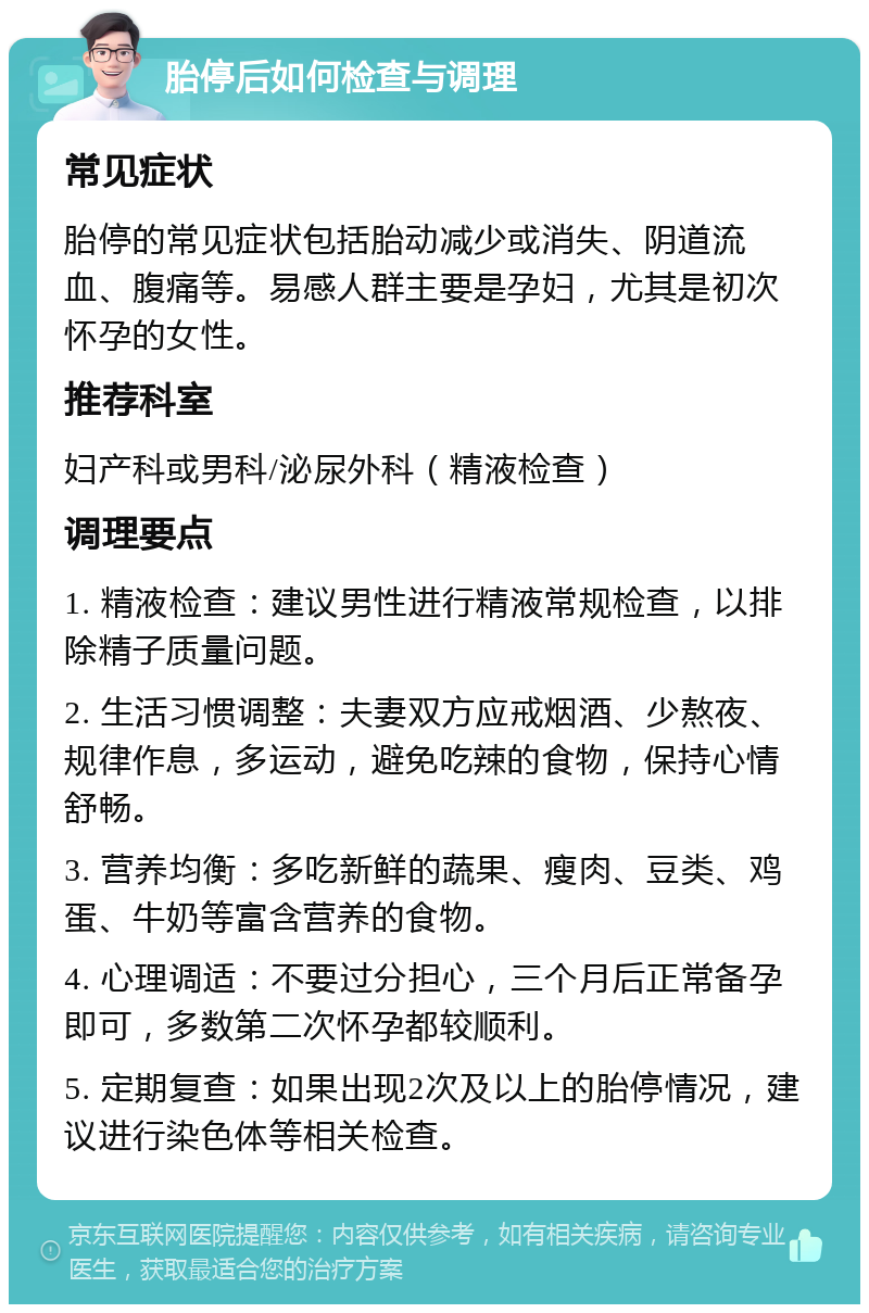 胎停后如何检查与调理 常见症状 胎停的常见症状包括胎动减少或消失、阴道流血、腹痛等。易感人群主要是孕妇，尤其是初次怀孕的女性。 推荐科室 妇产科或男科/泌尿外科（精液检查） 调理要点 1. 精液检查：建议男性进行精液常规检查，以排除精子质量问题。 2. 生活习惯调整：夫妻双方应戒烟酒、少熬夜、规律作息，多运动，避免吃辣的食物，保持心情舒畅。 3. 营养均衡：多吃新鲜的蔬果、瘦肉、豆类、鸡蛋、牛奶等富含营养的食物。 4. 心理调适：不要过分担心，三个月后正常备孕即可，多数第二次怀孕都较顺利。 5. 定期复查：如果出现2次及以上的胎停情况，建议进行染色体等相关检查。