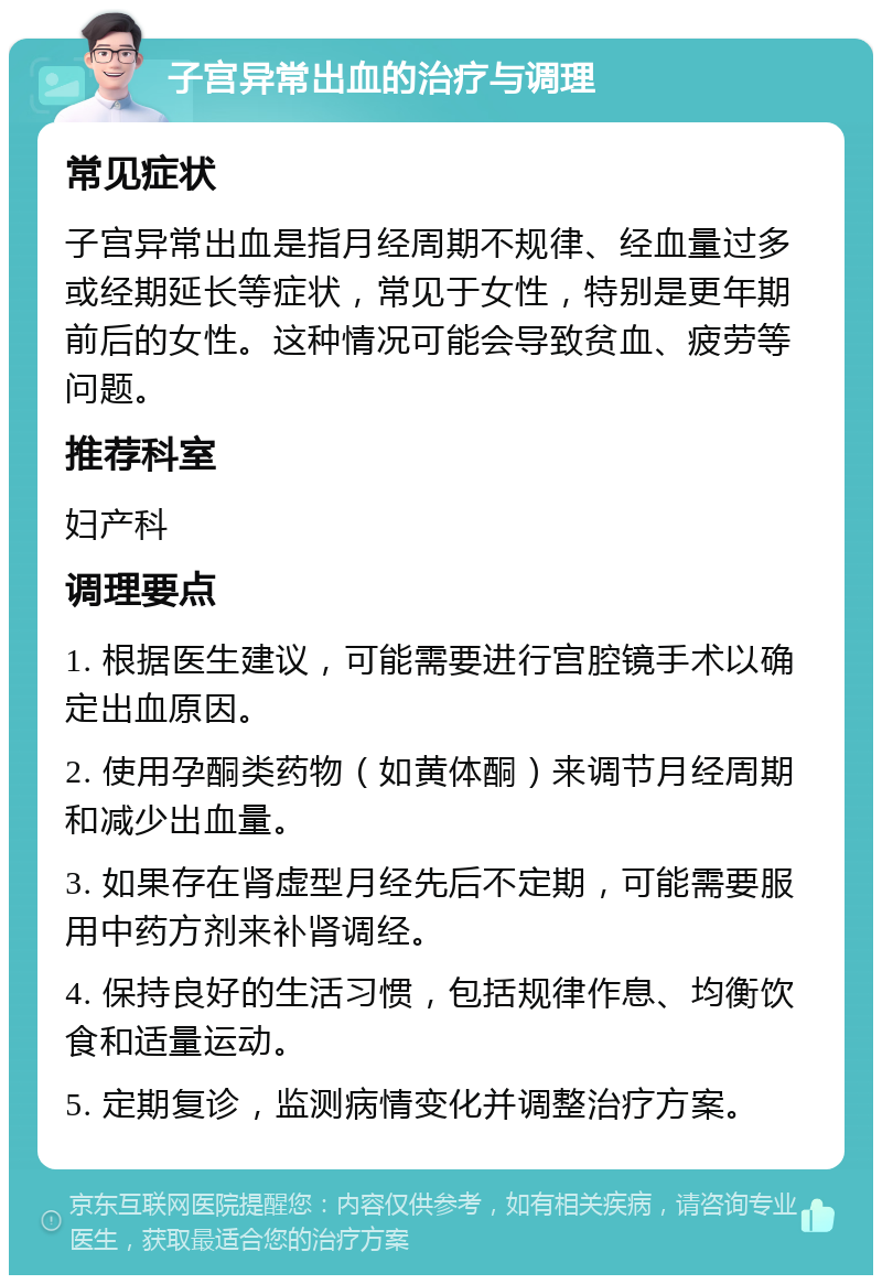 子宫异常出血的治疗与调理 常见症状 子宫异常出血是指月经周期不规律、经血量过多或经期延长等症状，常见于女性，特别是更年期前后的女性。这种情况可能会导致贫血、疲劳等问题。 推荐科室 妇产科 调理要点 1. 根据医生建议，可能需要进行宫腔镜手术以确定出血原因。 2. 使用孕酮类药物（如黄体酮）来调节月经周期和减少出血量。 3. 如果存在肾虚型月经先后不定期，可能需要服用中药方剂来补肾调经。 4. 保持良好的生活习惯，包括规律作息、均衡饮食和适量运动。 5. 定期复诊，监测病情变化并调整治疗方案。