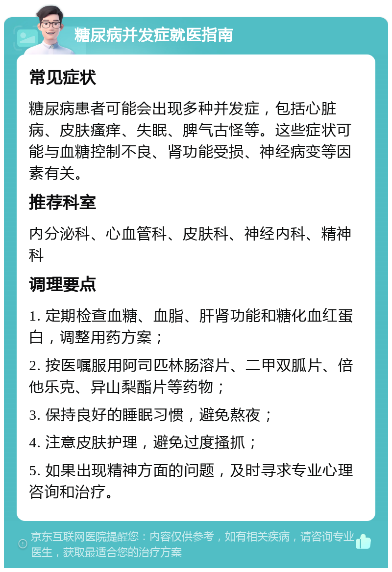 糖尿病并发症就医指南 常见症状 糖尿病患者可能会出现多种并发症，包括心脏病、皮肤瘙痒、失眠、脾气古怪等。这些症状可能与血糖控制不良、肾功能受损、神经病变等因素有关。 推荐科室 内分泌科、心血管科、皮肤科、神经内科、精神科 调理要点 1. 定期检查血糖、血脂、肝肾功能和糖化血红蛋白，调整用药方案； 2. 按医嘱服用阿司匹林肠溶片、二甲双胍片、倍他乐克、异山梨酯片等药物； 3. 保持良好的睡眠习惯，避免熬夜； 4. 注意皮肤护理，避免过度搔抓； 5. 如果出现精神方面的问题，及时寻求专业心理咨询和治疗。