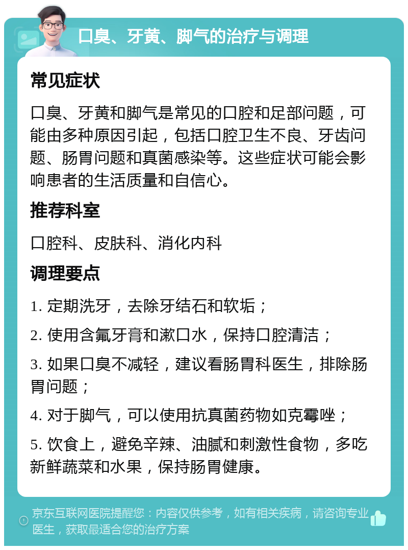 口臭、牙黄、脚气的治疗与调理 常见症状 口臭、牙黄和脚气是常见的口腔和足部问题，可能由多种原因引起，包括口腔卫生不良、牙齿问题、肠胃问题和真菌感染等。这些症状可能会影响患者的生活质量和自信心。 推荐科室 口腔科、皮肤科、消化内科 调理要点 1. 定期洗牙，去除牙结石和软垢； 2. 使用含氟牙膏和漱口水，保持口腔清洁； 3. 如果口臭不减轻，建议看肠胃科医生，排除肠胃问题； 4. 对于脚气，可以使用抗真菌药物如克霉唑； 5. 饮食上，避免辛辣、油腻和刺激性食物，多吃新鲜蔬菜和水果，保持肠胃健康。