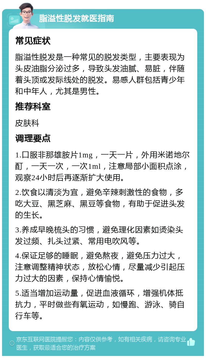 脂溢性脱发就医指南 常见症状 脂溢性脱发是一种常见的脱发类型，主要表现为头皮油脂分泌过多，导致头发油腻、易脏，伴随着头顶或发际线处的脱发。易感人群包括青少年和中年人，尤其是男性。 推荐科室 皮肤科 调理要点 1.口服非那雄胺片1mg，一天一片，外用米诺地尔酊，一天一次，一次1ml，注意局部小面积点涂，观察24小时后再逐渐扩大使用。 2.饮食以清淡为宜，避免辛辣刺激性的食物，多吃大豆、黑芝麻、黑豆等食物，有助于促进头发的生长。 3.养成早晚梳头的习惯，避免理化因素如烫染头发过频、扎头过紧、常用电吹风等。 4.保证足够的睡眠，避免熬夜，避免压力过大，注意调整精神状态，放松心情，尽量减少引起压力过大的因素，保持心情愉悦。 5.适当增加运动量，促进血液循环，增强机体抵抗力，平时做些有氧运动，如慢跑、游泳、骑自行车等。