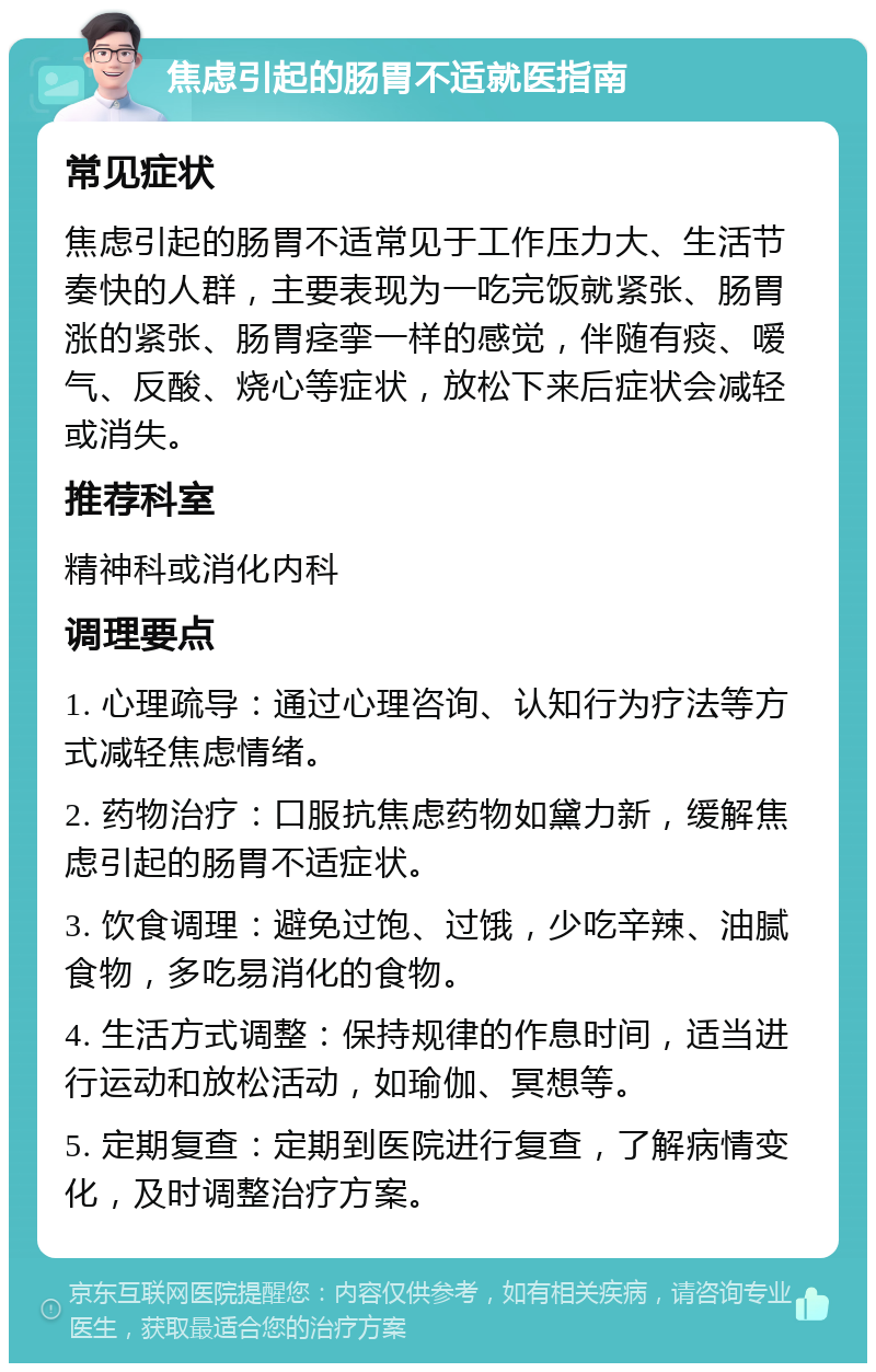 焦虑引起的肠胃不适就医指南 常见症状 焦虑引起的肠胃不适常见于工作压力大、生活节奏快的人群，主要表现为一吃完饭就紧张、肠胃涨的紧张、肠胃痉挛一样的感觉，伴随有痰、嗳气、反酸、烧心等症状，放松下来后症状会减轻或消失。 推荐科室 精神科或消化内科 调理要点 1. 心理疏导：通过心理咨询、认知行为疗法等方式减轻焦虑情绪。 2. 药物治疗：口服抗焦虑药物如黛力新，缓解焦虑引起的肠胃不适症状。 3. 饮食调理：避免过饱、过饿，少吃辛辣、油腻食物，多吃易消化的食物。 4. 生活方式调整：保持规律的作息时间，适当进行运动和放松活动，如瑜伽、冥想等。 5. 定期复查：定期到医院进行复查，了解病情变化，及时调整治疗方案。