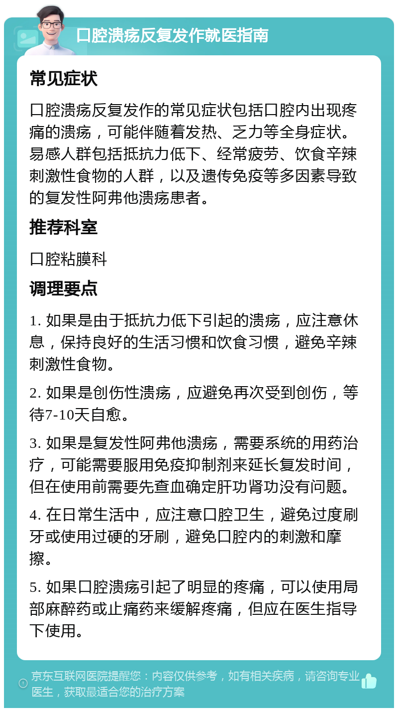 口腔溃疡反复发作就医指南 常见症状 口腔溃疡反复发作的常见症状包括口腔内出现疼痛的溃疡，可能伴随着发热、乏力等全身症状。易感人群包括抵抗力低下、经常疲劳、饮食辛辣刺激性食物的人群，以及遗传免疫等多因素导致的复发性阿弗他溃疡患者。 推荐科室 口腔粘膜科 调理要点 1. 如果是由于抵抗力低下引起的溃疡，应注意休息，保持良好的生活习惯和饮食习惯，避免辛辣刺激性食物。 2. 如果是创伤性溃疡，应避免再次受到创伤，等待7-10天自愈。 3. 如果是复发性阿弗他溃疡，需要系统的用药治疗，可能需要服用免疫抑制剂来延长复发时间，但在使用前需要先查血确定肝功肾功没有问题。 4. 在日常生活中，应注意口腔卫生，避免过度刷牙或使用过硬的牙刷，避免口腔内的刺激和摩擦。 5. 如果口腔溃疡引起了明显的疼痛，可以使用局部麻醉药或止痛药来缓解疼痛，但应在医生指导下使用。