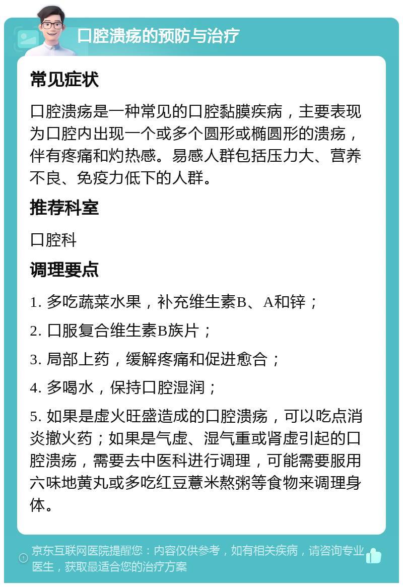 口腔溃疡的预防与治疗 常见症状 口腔溃疡是一种常见的口腔黏膜疾病，主要表现为口腔内出现一个或多个圆形或椭圆形的溃疡，伴有疼痛和灼热感。易感人群包括压力大、营养不良、免疫力低下的人群。 推荐科室 口腔科 调理要点 1. 多吃蔬菜水果，补充维生素B、A和锌； 2. 口服复合维生素B族片； 3. 局部上药，缓解疼痛和促进愈合； 4. 多喝水，保持口腔湿润； 5. 如果是虚火旺盛造成的口腔溃疡，可以吃点消炎撤火药；如果是气虚、湿气重或肾虚引起的口腔溃疡，需要去中医科进行调理，可能需要服用六味地黄丸或多吃红豆薏米熬粥等食物来调理身体。