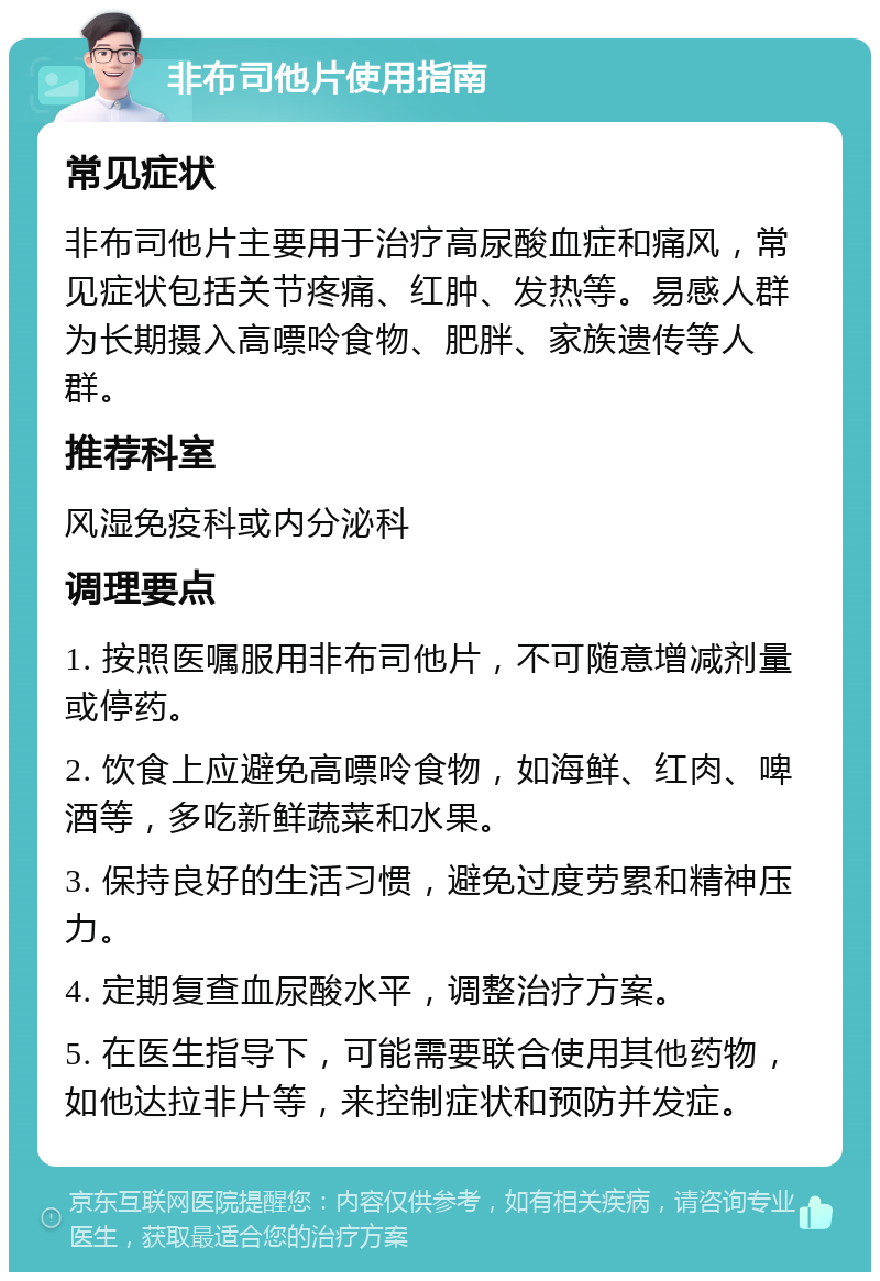 非布司他片使用指南 常见症状 非布司他片主要用于治疗高尿酸血症和痛风，常见症状包括关节疼痛、红肿、发热等。易感人群为长期摄入高嘌呤食物、肥胖、家族遗传等人群。 推荐科室 风湿免疫科或内分泌科 调理要点 1. 按照医嘱服用非布司他片，不可随意增减剂量或停药。 2. 饮食上应避免高嘌呤食物，如海鲜、红肉、啤酒等，多吃新鲜蔬菜和水果。 3. 保持良好的生活习惯，避免过度劳累和精神压力。 4. 定期复查血尿酸水平，调整治疗方案。 5. 在医生指导下，可能需要联合使用其他药物，如他达拉非片等，来控制症状和预防并发症。