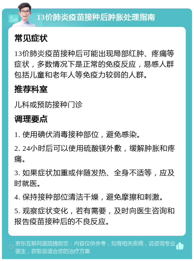 13价肺炎疫苗接种后肿胀处理指南 常见症状 13价肺炎疫苗接种后可能出现局部红肿、疼痛等症状，多数情况下是正常的免疫反应，易感人群包括儿童和老年人等免疫力较弱的人群。 推荐科室 儿科或预防接种门诊 调理要点 1. 使用碘伏消毒接种部位，避免感染。 2. 24小时后可以使用硫酸镁外敷，缓解肿胀和疼痛。 3. 如果症状加重或伴随发热、全身不适等，应及时就医。 4. 保持接种部位清洁干燥，避免摩擦和刺激。 5. 观察症状变化，若有需要，及时向医生咨询和报告疫苗接种后的不良反应。