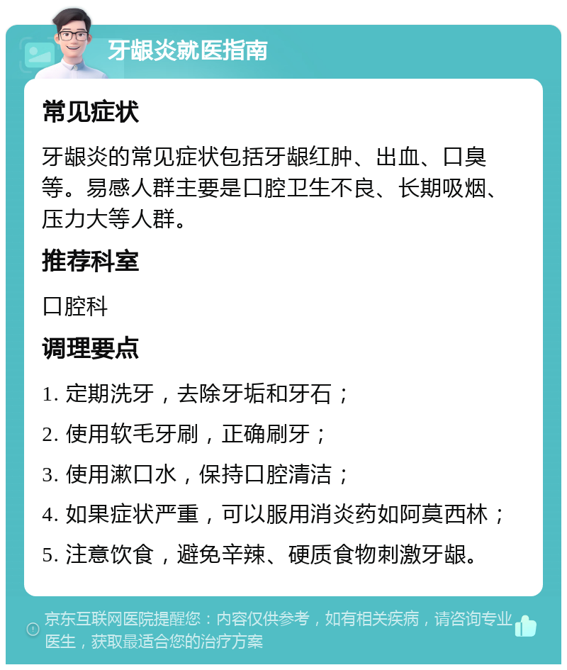 牙龈炎就医指南 常见症状 牙龈炎的常见症状包括牙龈红肿、出血、口臭等。易感人群主要是口腔卫生不良、长期吸烟、压力大等人群。 推荐科室 口腔科 调理要点 1. 定期洗牙，去除牙垢和牙石； 2. 使用软毛牙刷，正确刷牙； 3. 使用漱口水，保持口腔清洁； 4. 如果症状严重，可以服用消炎药如阿莫西林； 5. 注意饮食，避免辛辣、硬质食物刺激牙龈。