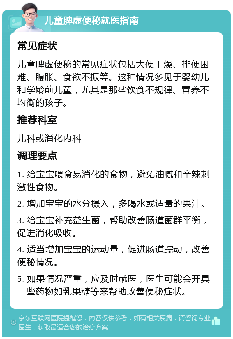 儿童脾虚便秘就医指南 常见症状 儿童脾虚便秘的常见症状包括大便干燥、排便困难、腹胀、食欲不振等。这种情况多见于婴幼儿和学龄前儿童，尤其是那些饮食不规律、营养不均衡的孩子。 推荐科室 儿科或消化内科 调理要点 1. 给宝宝喂食易消化的食物，避免油腻和辛辣刺激性食物。 2. 增加宝宝的水分摄入，多喝水或适量的果汁。 3. 给宝宝补充益生菌，帮助改善肠道菌群平衡，促进消化吸收。 4. 适当增加宝宝的运动量，促进肠道蠕动，改善便秘情况。 5. 如果情况严重，应及时就医，医生可能会开具一些药物如乳果糖等来帮助改善便秘症状。