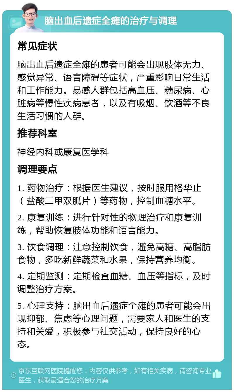 脑出血后遗症全瘫的治疗与调理 常见症状 脑出血后遗症全瘫的患者可能会出现肢体无力、感觉异常、语言障碍等症状，严重影响日常生活和工作能力。易感人群包括高血压、糖尿病、心脏病等慢性疾病患者，以及有吸烟、饮酒等不良生活习惯的人群。 推荐科室 神经内科或康复医学科 调理要点 1. 药物治疗：根据医生建议，按时服用格华止（盐酸二甲双胍片）等药物，控制血糖水平。 2. 康复训练：进行针对性的物理治疗和康复训练，帮助恢复肢体功能和语言能力。 3. 饮食调理：注意控制饮食，避免高糖、高脂肪食物，多吃新鲜蔬菜和水果，保持营养均衡。 4. 定期监测：定期检查血糖、血压等指标，及时调整治疗方案。 5. 心理支持：脑出血后遗症全瘫的患者可能会出现抑郁、焦虑等心理问题，需要家人和医生的支持和关爱，积极参与社交活动，保持良好的心态。