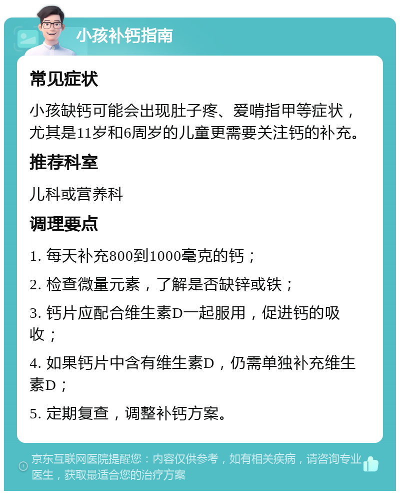 小孩补钙指南 常见症状 小孩缺钙可能会出现肚子疼、爱啃指甲等症状，尤其是11岁和6周岁的儿童更需要关注钙的补充。 推荐科室 儿科或营养科 调理要点 1. 每天补充800到1000毫克的钙； 2. 检查微量元素，了解是否缺锌或铁； 3. 钙片应配合维生素D一起服用，促进钙的吸收； 4. 如果钙片中含有维生素D，仍需单独补充维生素D； 5. 定期复查，调整补钙方案。