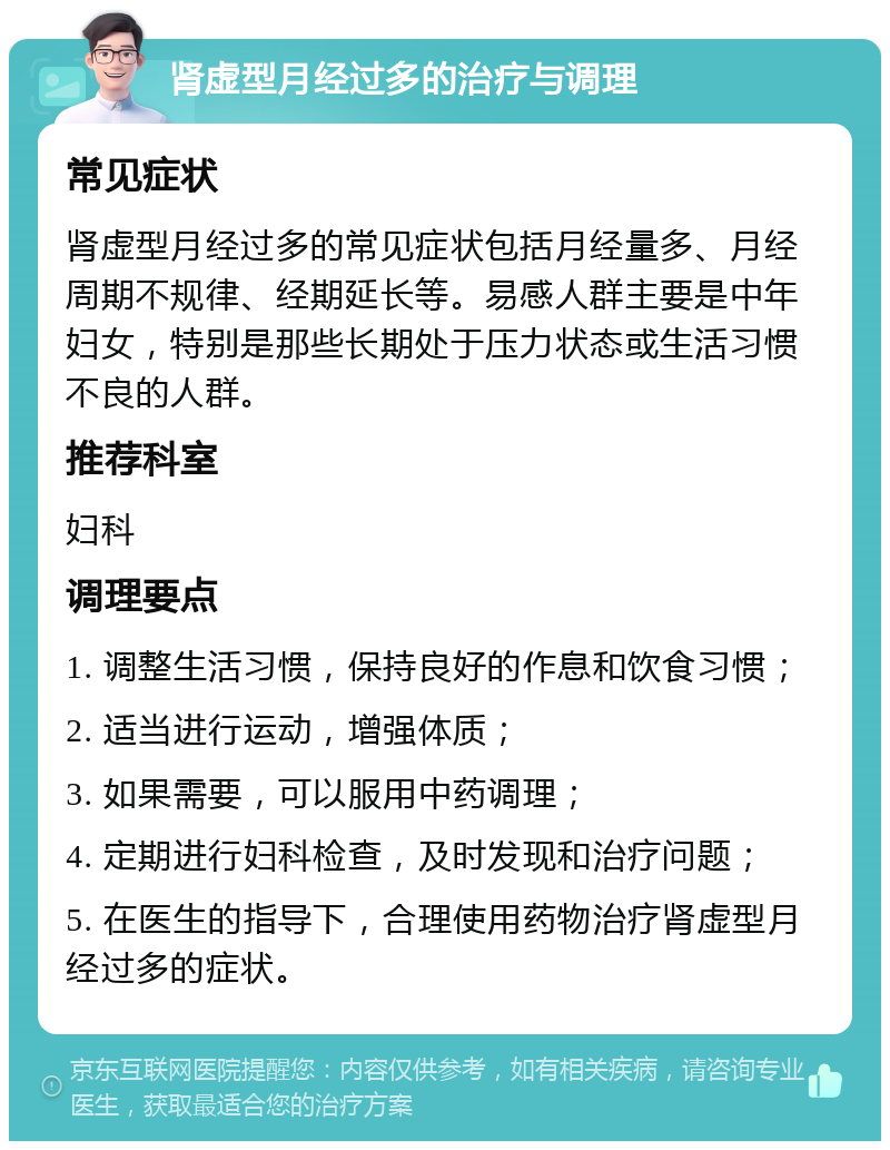 肾虚型月经过多的治疗与调理 常见症状 肾虚型月经过多的常见症状包括月经量多、月经周期不规律、经期延长等。易感人群主要是中年妇女，特别是那些长期处于压力状态或生活习惯不良的人群。 推荐科室 妇科 调理要点 1. 调整生活习惯，保持良好的作息和饮食习惯； 2. 适当进行运动，增强体质； 3. 如果需要，可以服用中药调理； 4. 定期进行妇科检查，及时发现和治疗问题； 5. 在医生的指导下，合理使用药物治疗肾虚型月经过多的症状。