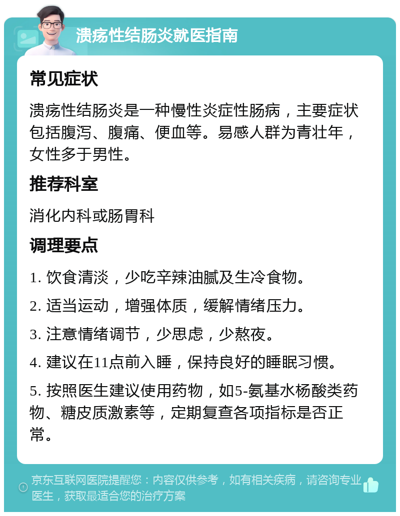 溃疡性结肠炎就医指南 常见症状 溃疡性结肠炎是一种慢性炎症性肠病，主要症状包括腹泻、腹痛、便血等。易感人群为青壮年，女性多于男性。 推荐科室 消化内科或肠胃科 调理要点 1. 饮食清淡，少吃辛辣油腻及生冷食物。 2. 适当运动，增强体质，缓解情绪压力。 3. 注意情绪调节，少思虑，少熬夜。 4. 建议在11点前入睡，保持良好的睡眠习惯。 5. 按照医生建议使用药物，如5-氨基水杨酸类药物、糖皮质激素等，定期复查各项指标是否正常。