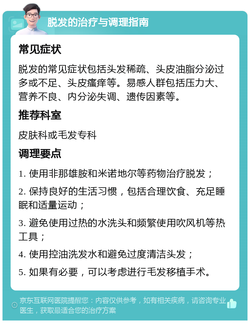 脱发的治疗与调理指南 常见症状 脱发的常见症状包括头发稀疏、头皮油脂分泌过多或不足、头皮瘙痒等。易感人群包括压力大、营养不良、内分泌失调、遗传因素等。 推荐科室 皮肤科或毛发专科 调理要点 1. 使用非那雄胺和米诺地尔等药物治疗脱发； 2. 保持良好的生活习惯，包括合理饮食、充足睡眠和适量运动； 3. 避免使用过热的水洗头和频繁使用吹风机等热工具； 4. 使用控油洗发水和避免过度清洁头发； 5. 如果有必要，可以考虑进行毛发移植手术。